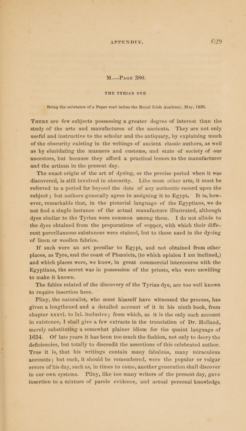 M_Page 380. THE TYRIAN DTE Being the substance of a Paper read before the Royal Irish Academy, May, 1839. There are few subjects possessing a greater degree of interest than the study of the arts and manufactures of the ancients. They are not only useful and instructive to the scholar and the antiquary, by explaining much of the obscurity existing in the writings of ancient classic authors, as well as by elucidating the manners and customs, and state of society of our ancestors, but because they afford a practical lesson to the manufacturer and the artizan in the present day. The exact origin of the art of dyeing, or the precise period when it was discovered, is still involved in obscurity. Like most other arts, it must be referred to a period far beyond the date of any authentic record upon the subject; but authors generally agree in assigning it to Egypt. It is, how¬ ever, remarkable that, in the pictorial language of the Egyptians, we do not find a single instance of the actual manufacture illustrated, although dyes similar to the Tyrian were common among them. I do not allude to the dyes obtained from the preparations of copper, with which their diffe¬ rent porcellaneous substances were stained, but to those used in the dyeing of linen or woollen fabrics. If such were an art peculiar to Egypt, and not obtained from other places, as Tyre, and the coast of Phoenicia, (to which opinion I am inclined,) and which places were, we know, in great commercial intercourse with the Egyptians, the secret was in possession of the priests, who were unwilling to make it known. The fables related of the discovery of the Tyrian dye, are too well known to require insertion here. Pliny, the naturalist, who must himself have witnessed the process, has given a lengthened and a detailed account of it in his ninth book, from chapter xxxvi. to lxi. inclusive; from which, as it is the only such account in existence, I shall give a few extracts in the translation of Dr. Holland, merely substituting a somewhat plainer idiom for the quaint language of 1634. Of late years it has been too much the fashion, not only to decry the deficiencies, but totally to discredit the assertions of this celebrated author. True it is, that his writings contain many fabulous, many miraculous accounts; but such, it should be remembered, were the popular or vulgar errors of his day, such as, in times to come, another generation shall discover in our own systems. Pliny, like too many writers of the present day, gave insertion to a mixture of parole evidence, and actual personal knowledge