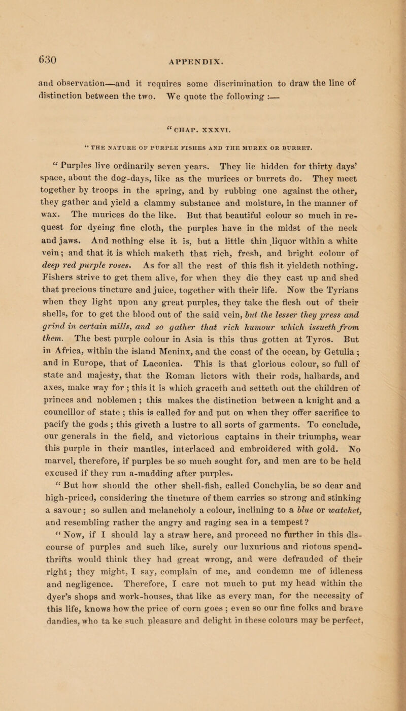 and observation—and it requires some discrimination to draw the line of distinction between the two. We quote the following :— “chap. XXXVI. “ THE NATURE OF PURPLE FISHES AND THE MUREX OR BURRET. “ Purples live ordinarily seven years. They lie hidden for thirty days’ space, about the dog-days, like as the murices or burrets do. They meet together by troops in the sprung, and by rubbing one against the other, they gather and yield a clammy substance and moisture, in the manner of wax. The murices do the like. But that beautiful colour so much in re¬ quest for dyeing fine cloth, the purples have in the midst of the neck and jaws. And nothing else it is, but a little thin ^liquor within a white vein; and that it is which maketh that rich, fresh, and bright colour of deep red purple roses. As for all the rest of this fish it yieldeth nothing. Fishers strive to get them alive, for when they die they cast up and shed that precious tincture and juice, together with their life. Now the Tyrians when they light upon any great purples, they take the flesh out of their shells, for to get the blood out of the said vein, but the lesser they press and grind in certain mills, and so gather that rich humour which issueth from them. The best purple colour in Asia is this thus gotten at Tyros. But in Africa, within the island Meninx, and the coast of the ocean, by Getulia; and in Europe, that of Laconica. This is that glorious colour, so full of state and majesty, that the Roman lictors with their rods, halbards, and axes, make way for ; this it is which graceth and setteth out the children of princes and noblemen ; this makes the distinction between a knight and a councillor of state ; this is called for and put on when they offer sacrifice to pacify the gods ; this giveth a lustre to all sorts of garments. To conclude, our generals in the field, and victorious captains in their triumphs, wear this purple in their mantles, interlaced and embroidered with gold. No marvel, therefore, if purples be so much sought for, and men are to be held excused if they run a-madding after purples. “ But how should the other shell-fish, called Conchylia, be so dear and high-priced, considering the tincture of them carries so strong and stinking a savour; so sullen and melancholy a colour, inclining to a blue or watchet, and resembling rather the angry and raging sea in a tempest? “ Now, if I should lay a straw here, and proceed no further in this dis¬ course of purples and such like, surely our luxurious and riotous spend¬ thrifts would think they had great wrong, and were defrauded of their right; they might, I say, complain of me, and condemn me of idleness and negligence. Therefore, I care not much to put my head within the dyer’s shops and work-houses, that like as every man, for the necessity of this life, knows how the price of corn goes ; even so our fine folks and brave dandies, who ta ke such pleasure and delight in these colours may be perfect,