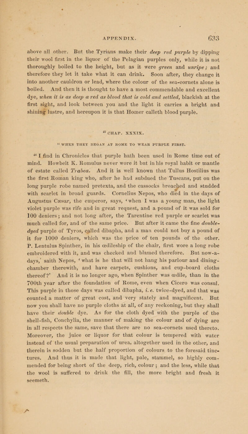 above all other. But the Tyrians make their deep red purple by dipping their wool first in the liquor of the Pelagian purples only, while it is not thoroughly boiled to the height, but as it were green and unripe; and therefore they let it take what it can drink. Soon after, they change it into another cauldron or lead, where the colour of the sea-cornets alone is boiled. And then it is thought to have a most commendable and excellent dye, when it is as deep a red as blood that is cold and settled, blackish at the first sight, and look between you and the light it carries a bright and shining lustre, and hereupon it is that Homer calleth blood purple. “ CHAP. XXXIX. “ WHEN THEY I5EGAN AT HOME TO WEAR PURPLE FIRST. “ I find in Chronicles that purple hath been used in Rome time out of mind. Howbeit K. Romulus never wore it but in his royal habit or mantle of estate called Trabea. And it is well known that Tullus Hostilius was the first Roman king who, after he had subdued the Tuscans, put on the long purple robe named pretexta, and the cassocks broached and studded with scarlet in broad guards. Cornelius Nepos, who died in the days of Augustus Csesar, the emperor, says, e when I was a young man, the light violet purple was rife and in great request, and a pound of it was sold for 100 deniers; and not long after, the Tarentine red purple or scarlet was much called for, and of the same price. But after it came the fine double- dyed purple of Tyros, called dibapha, arid a man could not buy a pound of it for 1000 deniers, which was the price of ten pounds of the other. P. Lentulus Spinther, in his oedileship of the chair, first wore a long robe embroidered with it, and was checked and blamed therefore. But now-a- days,’ saith Nepos, * what is he that will not hang his parlour and dining- chamber therewith, and have carpets, cushions, and cup-board cloths thereof?’ And it is no longer ago, when Spinther was oedile, than in the 700th year after the foundation of Rome, even when Cicero was consul. This purple in those days was called dibapha, i. e. twice-dyed, and that was counted a matter of great cost, and very stately and magnificent. But now you shall have no purple cloths at all, of any reckoning, but they shall have their double dye. As for the cloth dyed with the purple of the shell-fish, Conchylia, the manner of making the colour and of dying are in all respects the same, save that there are no sea-cornets used thereto. Moreover, the juice or liquor for that colour is tempered with water instead of the usual preparation of urea, altogether used in the other, and therein is sodden but the half proportion of colours to the foresaid tinc¬ tures. And thus it is made that light, pale, stammel, so highly com¬ mended for being short of the deep, rich, colour ; and the less, while that the wool is suffered to drink the fill, the more bright and fresh it seemeth. A