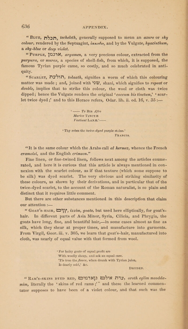 “ Blue, techeleth, generally supposed to mean an azure or sky colour, rendered by the Septuagint, vamvCov, and by the Vulgate, hyacinthum, a sky-blue or deep violet. “ Purple, argamen, a very precious colour, extracted from the purpura, or murex, a species of shell-fish, from which, it is supposed, the famous Tyrian purple came, so costly, and so much celebrated in anti¬ quity. “ Scarlet, nybin, tolaath, signifies a worm of which this colouring matter was made ; and, joined with ’OIP, shani, which signifies to repeat or double, implies that to strike this colour, the wool or cloth was twice dipped; hence the Vulgate renders the original ‘coccum bis tinctum,’ ‘ scar¬ let twice dyedand to this Horace refers, Odar. lib. ii. od. 16, v. 35 :— 1- Te Bis Afro Murice Tinctas Vestiunt Lanas.’- ‘ Thy robes the twice-dyed purple stains.’ Francis. “ It is the same colour which the Arabs call al kermez, whence the French cramoisi, and the English c?'imson.” Fine linen, or fine-twined linen, follows next among the articles enume¬ rated, and here it is curious that this article is always mentioned in con¬ nexion with the scarlet colour, as if that texture (which some suppose to be silk) was dyed scarlet. The very obvious and striking similarity of these colours, as shown by their derivations, and in particular that of the twice-dyed scarlet, to the account of the Roman naturalist, is so plain and distinct that it requires little comment. But there are other substances mentioned in this description that claim our attention :— “ Goat’s-hair, izzim, goats, but used here elliptically, for goat’s- hair. In different parts of Asia Minor, Syria, Cilicia, and Phrygia, the goats have long, fine, and beautiful hair,—in some cases almost as fine as silk, which they shear at proper times, and manufacture into garments. From Virgil, Geor. iii. v. 305, we learn that goat's-hair, manufactured into cloth, was nearly of equal value with that formed from wool. 1 For hairy goats of equal profit are With woolly sheep, and ask an equal care. ’Tis true the fleece, when drunk with Tyrian juice, Is dearly sold,’ &c. Dryden. “ Ram’s-skins dyed red, tZpySlNp Dllf, oroth eglim meodda- mim, literally the ‘ skins of red rams ” and these the learned commen¬ tator supposes to have been of a violet colour, and that such was the