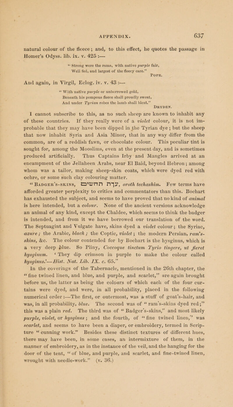 natural colour of the fleece; and, to this effect, he quotes the passage in Homer’s Odyss. lib. ix. v. 425 :— “ Strong were the rams, with native purple fair, Well fed, and largest of the fleecy care.” POPK. And again, in Virgil, Eclog. iv. v. 43 :—- “ With native purple or unborrowcd gold, Beneath his pompous fleece shall proudly sweat, And under Tyrian robes the lamb shall bleat.” Dryden. I cannot subscribe to this, as no such sheep are known to inhabit any of these countries. If they really were of a violet colour, it is not im¬ probable that they may have been dipped in the Tyrian dye ; but the sheep that now inhabit Syria and Asia Minor, that in any way differ from the common, are of a reddish fawn, or chocolate colour. This peculiar tint is sought for, among the Mooslims, even at the present day, and is sometimes produced artificially. Thus Captains Irby and Mangles arrived at an encampment of the Jellaheen Arabs, near El Baid, beyond Hebron; among whom was a tailor, making sheep-skin coats, which were dyed red with ochre, or some such clay colouring matter. “ badger’s-skins, o'limn n^ir, oroth techashim. Few terms have afforded greater perplexity to critics and commentators than this. Bochart has exhausted the subject, and seems to have proved that no kind of animal is here intended, but a colour. None of the ancient versions acknowledge an animal of any kind, except the Chaldee, which seems to think the badger is intended, and from it we have borrowed our translation of the word. The Septuagint and Vulgate have, skins dyed a violet colour; the Syriac, azure ; the Arabic, black ; the Coptic, violet; the modern Persian, ram’s- skins, &c. The colour contended for by Bochart is the hysginus, which is a very deep hlue. So Pliny, Coccoque tinctum Tyrio tingere, ut fieret hysginum. ‘ They dip crimson in purple to make the colour called hysginus—Hist. Nat. Lib. IX. c. 65.” In the coverings of the Tabernacle, mentioned in the 26th chapter, the “ fine twined linen, and blue, and purple, and scarlet,” are again brought before us, the latter as being the colours of which each of the four cur¬ tains were dyed, and were, in all probability, placed in the following numerical order :—The first, or outermost, was a stuff of goat’s-hair, and was, in all probability, blue. The second was of “ ram’s-skins dyed red;” this was a plain red. The third was of “ Badger’s-skins,” and most likely purple, violet, or hysginus ; and the fourth, of “ fine twined linen,” was scarlet, and seems to have been a diaper, or embroidery, termed in Scrip¬ ture u cunning work.” Besides these distinct textures of different hues, there may have been, in some cases, an intermixture of them, in the manner of embroidery, as in the instance of the veil, and the hanging for the door of the tent, “ of blue, and purple, and scarlet, and fine-twined linen, wrought with needle-work.” (v. 36.)