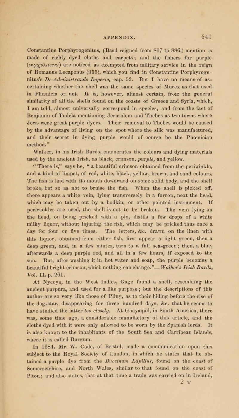 Constantine Porphyrogenitus, (Basil reigned from 867 to 886,) mention is made of richly dyed cloths and carpets; and the fishers for purple (oxyp^ukuvrea) are noticed as exempted from military service in the reign of Romanus Lecapenus (935), which you find in Constantine Porphyroge- nitus’s De Adviinistrando Imperio, cap. 52. But I have no means of as¬ certaining whether the shell was the same species of Murex as that used in Phoenicia or not. It is, however, almost certain, from the general similarity of all the shells found on the coasts of Greece and Syria, which, I am told, almost universally correspond in species, and from the fact of Benjamin of Tudela mentioning Jerusalem and Thebes as two towns where Jews were great purple dyers. Their removal to Thebes would be caused by the advantage of living on the spot where the silk was manufactured, and their secret in dying purple would of course be the Phoenician method.” Walker, in his Irish Bards, enumerates the colours and dying materials used by the ancient Irish, as black, crimson, purple, and yellow. “ There is,” says he, “ a beautiful crimson obtained from the periwinkle, and a kind of limpet, of red, white, black, yellow, brown, and sand colours. The fish is laid with its mouth downward on some solid body, and the shell broke, but so as not to bruise the fish. When the shell is picked off, there appears a white vein, lying transversely in a furrow, next the head, which may be taken out by a bodkin, or other pointed instrument. If periwinkles are used, the shell is not to be broken. The vein lying on the head, on being pricked with a pin, distils a few drops of a white milky liquor, without injuring the fish, which may be pricked thus once a day for four or five times. The letters, &c. drawn on the linen with this liquor, obtained from either fish, first appear a light green, then a deep green, and, in a few miutes, turn to a full sea-green; then, a blue, afterwards a deep purple red, and all in a few hours, if exposed to the sun. But, after washing it in hot water and soap, the purple becomes a beautiful bright crimson, which nothing can change.”— Walker s Irish Bards, Vol. II. p. 261. At Nycoya, in the West Indies, Gage found a shell, resembling the ancient purpura, and used for a like purpose ; but the descriptions of this author are so very like those of Pliny, as to their hiding before the rise of the dog-star, disappearing for three hundred days, &c. that he seems to have studied the latter too closely. At Guayaquil, in South America, there was, some time ago, a considerable manufactory of this article, and the cloths dyed with it were only allowed to be worn by the Spanish lords. It is also known to the inhabitants of the South Sea and Carribean Islands, where it is called Burgum. In 1684, Mr. W. Code, of Bristol, made a communication upon this subject to the Royal Society of London, in which he states that he ob¬ tained a purple dye from the Buccinum Lapillus, found on the coast of Somersetshire, and North Wales, similar to that found on the coast of Pitou; and also states, that at that time a trade was carried on in Ireland, 2 T