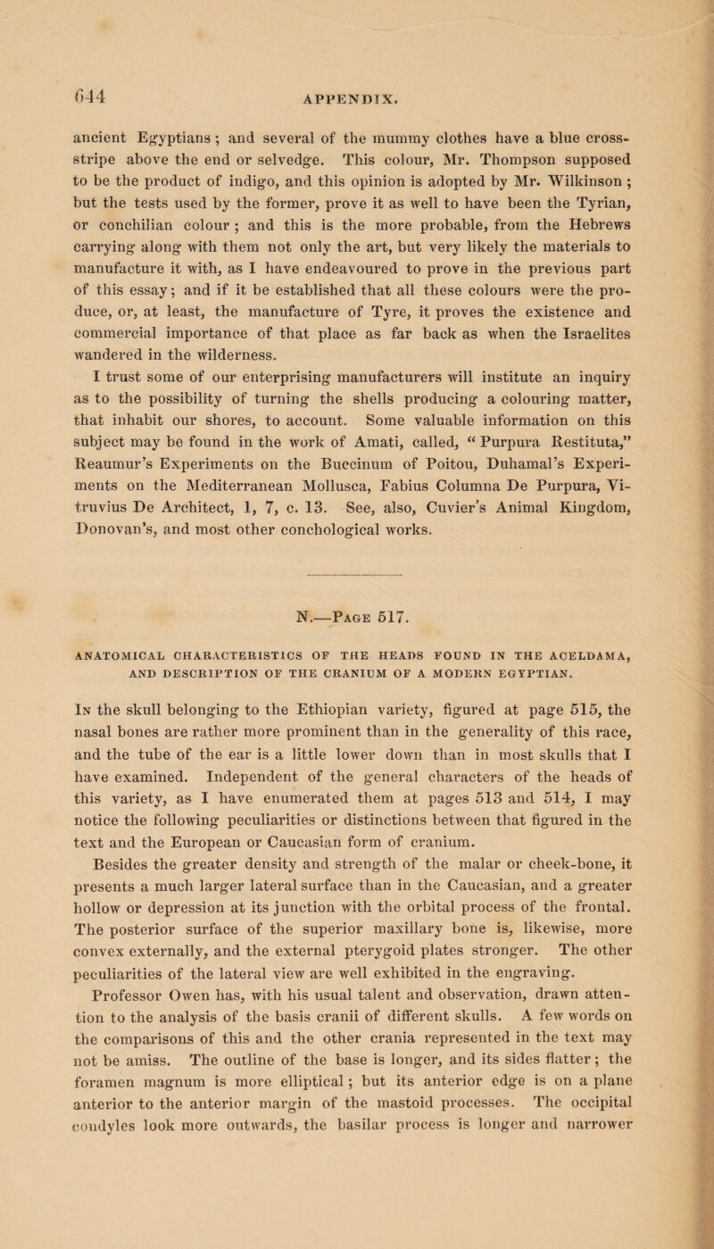 f>44 ancient Egyptians ; and several of the mummy clothes have a blue cross¬ stripe above the end or selvedge. This colour, Mr. Thompson supposed to be the product of indigo, and this opinion is adopted by Mr. Wilkinson ; but the tests used by the former, prove it as well to have been the Tyrian, or conchilian colour ; and this is the more probable, from the Hebrews carrying along with them not only the art, but very likely the materials to manufacture it with, as I have endeavoured to prove in the previous part of this essay; and if it be established that all these colours were the pro¬ duce, or, at least, the manufacture of Tyre, it proves the existence and commercial importance of that place as far back as when the Israelites wandered in the wilderness. I trust some of our enterprising manufacturers will institute an inquiry as to the possibility of turning the shells producing a colouring matter, that inhabit our shores, to account. Some valuable information on this subject may be found in the work of Amati, called, “ Purpura Restituta,” Reaumur’s Experiments on the Buccinum of Poitou, Duhamal’s Experi¬ ments on the Mediterranean Mollusca, Fabius Columna De Purpura, Vi¬ truvius De Architect, 1, 7, c. 13. See, also, Cuvier’s Animal Kingdom, Donovan’s, and most other conchological works. N.—Page 517. ANATOMICAL CHARACTERISTICS OF THE HEADS FOUND IN THE ACELDAMA, AND DESCRIPTION OF THE CRANIUM OF A MODERN EGYPTIAN. In the skull belonging to the Ethiopian variety, figured at page 515, the nasal bones are rather more prominent than in the generality of this race, and the tube of the ear is a little lower down than in most skulls that I have examined. Independent of the general characters of the heads of this variety, as I have enumerated them at pages 513 and 514, I may notice the following peculiarities or distinctions between that figured in the text and the European or Caucasian form of cranium. Besides the greater density and strength of the malar or cheek-bone, it presents a much larger lateral surface than in the Caucasian, and a greater hollow or depression at its junction with the orbital process of the frontal. The posterior surface of the superior maxillary bone is, likewise, more convex externally, and the external pterygoid plates stronger. The other peculiarities of the lateral view are well exhibited in the engraving. Professor Owen has, with his usual talent and observation, drawn atten¬ tion to the analysis of the basis cranii of different skulls. A few words on the comparisons of this and the other crania represented in the text may not be amiss. The outline of the base is longer, and its sides flatter; the foramen magnum is more elliptical; but its anterior edge is on a plane anterior to the anterior margin of the mastoid processes. The occipital condyles look more outwards, the basilar process is longer and narrower