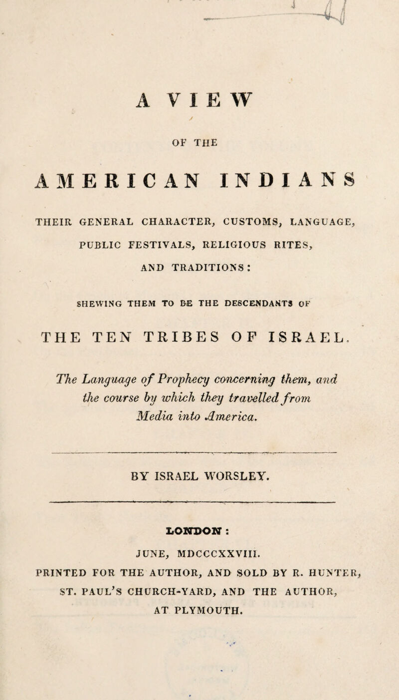 4 A V I E W / OF THE AMERICAN INDIANS THEIR GENERAL CHARACTER, CUSTOMS, LANGUAGE, PUBLIC FESTIVALS, RELIGIOUS RITES, AND TRADITIONS : SHEWING THEM TO BE THE DESCENDANTS OF THE TEN TRIBES OF ISRAEL. The Language of Prophecy concerning them, and the course by ivhich they travelled from Media into America. BY ISRAEL WORSLEY. LONDON : JUNE, MDCCCXXVIII. PRINTED FOR THE AUTHOR, AND SOLD BY R. HUNTER, ST. PAUL’S CHURCH-YARD, AND THE AUTHOR, AT PLYMOUTH.