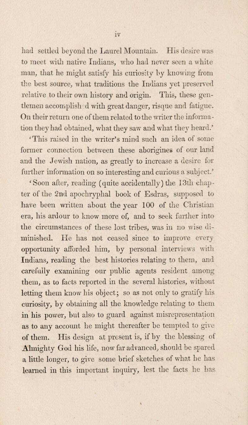 had settled beyond the Laurel Mountain. His desire was to meet with native Indians, who had never seen a white man, that he might satisfy his curiosity by knowing from the best source, what traditions the Indians yet preserved relative to their own history and origin. This, these gen¬ tlemen accomplish d with great danger, risque and fatigue. On their return one of them related to the writer the informa¬ tion they had obtained, what they saw and what they heard/ ‘This raised in the writer’s mind such an idea of some former connection between these aborigines of our land and the Jewish nation, as greatly to increase a desire for further information on so interesting and curious a subject/ ‘ Soon after, reading (quite accidentally) the 13th chap¬ ter of the 2nd apochryphal book of Esdras, supposed to have been written about the year 100 of the Christian era, his ardour to know more of, and to seek further into the circumstances of these lost tribes, was in no wise di¬ minished. He has not ceased since to improve every opportunity afforded him, by personal interviews with Indians, reading the best histories relating to them, and carefully examining our public agents resident among them, as to facts reported in the several histories, without letting them know his object; so as not only to gratify his curiosity, by obtaining all the knowledge relating to them in his power, but also to guard against misrepresentation as to any account he might thereafter be tempted to give of them. His design at present is, if by the blessing of Almighty God his life, now far advanced, should be spared a little longer, to give some brief sketches of what he has learned in this important inquiry, lest the facts he has