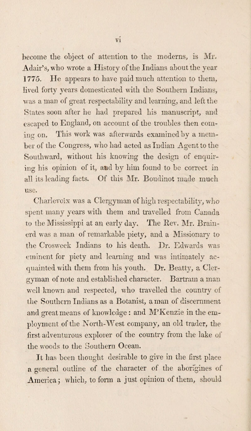 become the object of attention to the moderns, is Mr. Adair’s, who wrote a History of the Indians about the year 1775. He appears to have paid much attention to them, lived forty years domesticated with the Southern Indians, was a man of great respectability and learning, and left the States soon after he had prepared his manuscript, and escaped to England, on account of the troubles then com¬ ing on. This work was afterwards examined by a mem¬ ber of the Congress, who had acted as Indian Agent to the Southward, without his knowing the design of enquir¬ ing his opinion of it, and by him found to be correct in all its leading facts. Of this Mr. Boudinot made much use. Charlevoix was a Clergyman of high respectability, who spent many years with them and travelled from Canada to the Mississippi at an early day. The Bev. Mr. Brain- erd was a man of remarkable piety, and a Missionary to the Crosweek Indians to his death. Dr. Edwards was eminent for piety and learning and was intimately ac¬ quainted with them from his youth. Dr. Beatty, a Cler¬ gyman of note and established character. Bartram a man well known and respected, who travelled the country of the Southern Indians as a Botanist, a man of discernment and great means of know ledge : and M’Kenzie in the em¬ ployment of the North-West company, an old trader, the first adventurous explorer of the country from the lake of the woods to the Southern Ocean. It has been thought desirable to give in the first place a general outline of the character of the aborigines of America; which, to form a just opinion of them, should