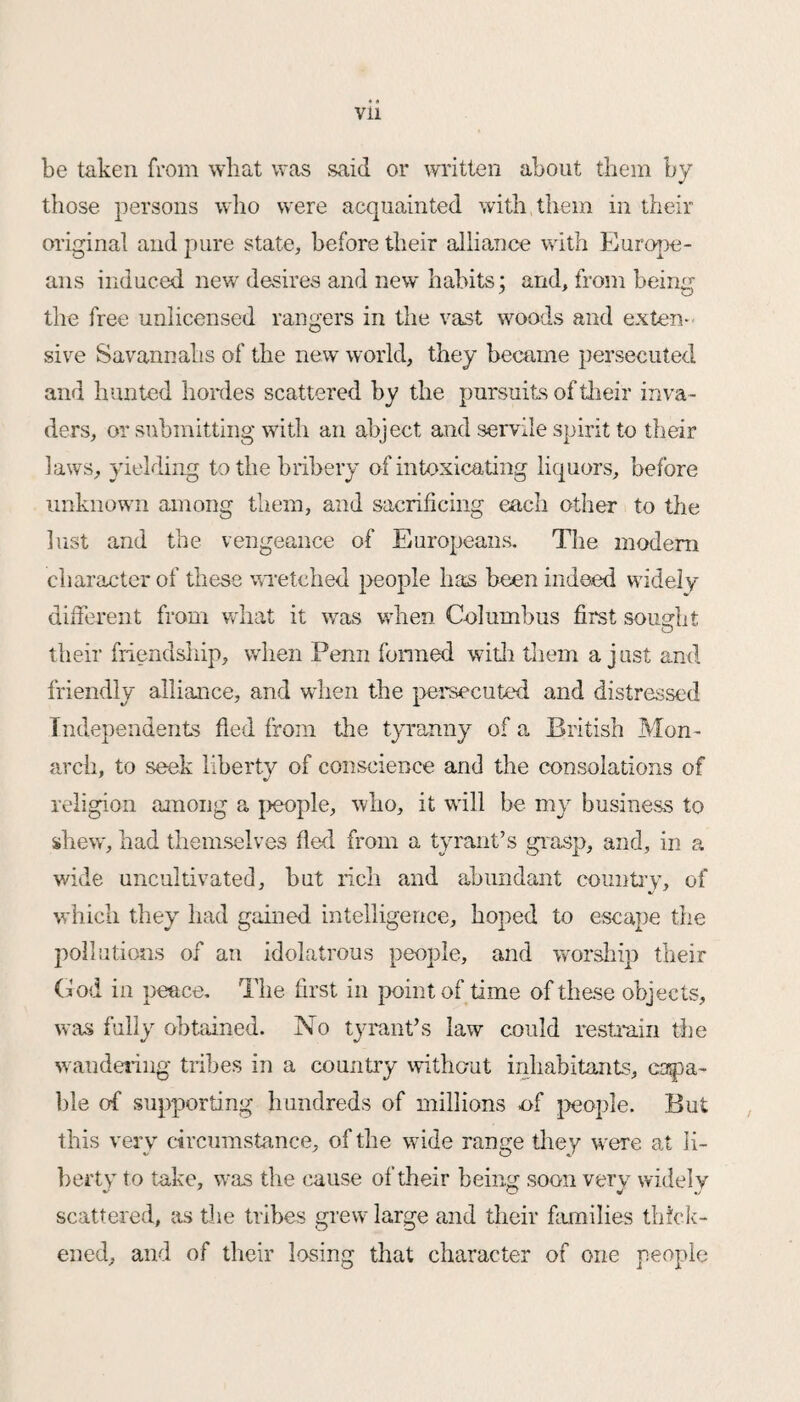 be taken from what was said or written about them by those persons who were acquainted with them in their original and pure state, before their alliance with Europe¬ ans induced new desires and new habits; and, from being the free unlicensed rangers in the vast woods and exten¬ sive Savannahs of the new world, they became persecuted and hunted hordes scattered by the pursuits of their inva¬ ders, or submitting with an abject and servile spirit to their laws, yielding to the bribery of intoxicating liquors, before unknown among them, and sacrificing each other to the lust and the vengeance of Europeans. The modem character of these wretched people has been indeed widely different from what it was when Columbus fust sought o their friendship, when Penn formed with them a just and friendly alliance, and when the persecuted and distressed Independents fled from the tyranny of a British Mon¬ arch, to seek liberty of conscience and the consolations of religion among a people, who, it will be my business to shew, had themselves fled from a tyrant’s grasp, and, in a wide uncultivated, hut rich and abundant country, of which they had gained intelligence, hoped to escape the pollutions of an idolatrous people, and worship their God in peace. The first in point of time of these objects, was fully obtained. No tyrant’s law could restrain the wandering tribes in a country without inhabitants, capa¬ ble of supporting hundreds of millions of people. But this very circumstance, of the wide range they were at li¬ berty to take, was the cause of their being soon very widely scattered, as the tribes grew large and their families thick¬ ened, and of their losing that character of one people