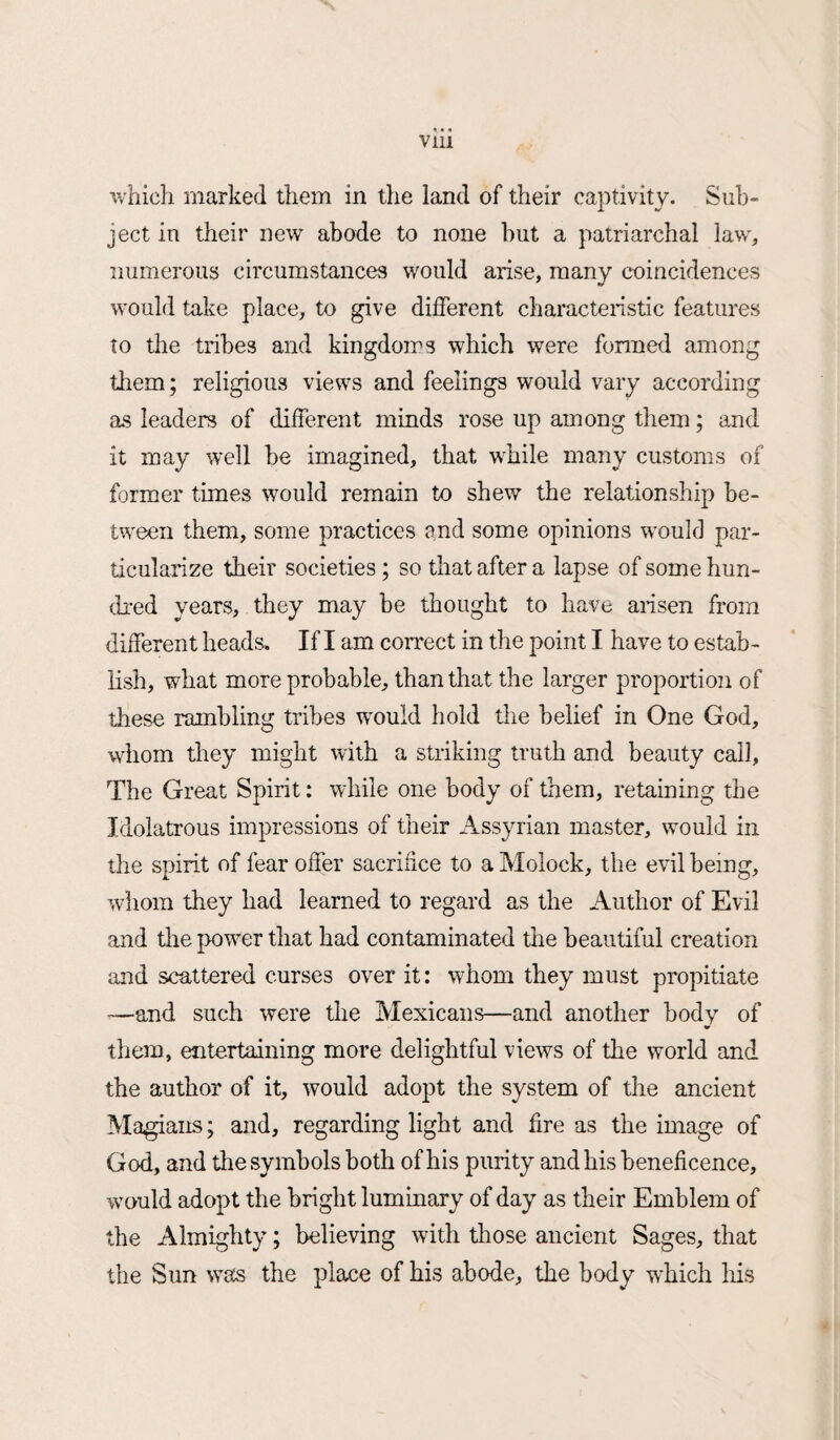 which marked them in the land of their captivity. Sub¬ ject in their new abode to none but a patriarchal law, numerous circumstances would arise, many coincidences would take place, to give different characteristic features to the tribes and kingdoms which were formed among them; religious views and feelings would vary according as leaders of different minds rose up among them; and it may well be imagined, that while many customs of former times would remain to shew the relationship be¬ tween them, some practices and some opinions would par¬ ticularize their societies; so that after a lapse of some hun¬ dred years, they may be thought to have arisen from different heads. If I am correct in the point I have to estab¬ lish, what more probable, than that the larger proportion of these rambling tribes would hold the belief in One God, whom they might with a striking truth and beauty call, The Great Spirit: while one body of them, retaining the Idolatrous impressions of their Assyrian master, would in the spirit of fear offer sacrifice to a Molock, the evil being, whom they had learned to regard as the Author of Evil and the power that had contaminated the beautiful creation and scattered curses over it: whom they must propitiate —and such were the Mexicans—and another body of them, entertaining more delightful views of the world and the author of it, would adopt the system of the ancient Magians; and, regarding light and fire as the image of God, and the symbols both of his purity and his beneficence, would adopt the bright luminary of day as their Emblem of the Almighty; believing with those ancient Sages, that the Sun was the place of his abode, the body which his