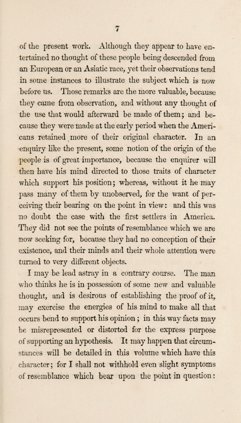 of the present work. Although they appear to have en¬ tertained no drought of these people being descended from an European or an Asiatic race, yet their observations tend in some instances to illustrate the subject which is now before us. Those remarks are the more valuable, because they came from observation, and without any thought of the use drat would afterward be made of them; and be¬ cause they were made at the early period when the Ameri¬ cans retained more of their original character. In an enquiry like the present, some notion of the origin of the people is of great importance, because the enquirer will then have his mind directed to those traits of character which support his position; whereas, without it he may pass many of them by unobserved, for the want of per¬ ceiving their bearing on the point in view: and this was no doubt the case with the first settlers in America. They did not see the points of resemblance which we are now seeking for, because they had no conception of their existence, and their minds and their whole attention were turned to very different objects. I may be lead astray in a contrary course. The man who thinks he is in possession of some new and valuable thought, and is desirous of establishing the proof of it, may exercise the energies of his mind to make all that occurs bend to support his opinion; in this way facts may be misrepresented or distorted for the express purpose of supporting an hypothesis. It may happen that circum¬ stances will be detailed in this volume which have this character; for I shall not withhold even slight symptoms of resemblance which bear upon the point in question;