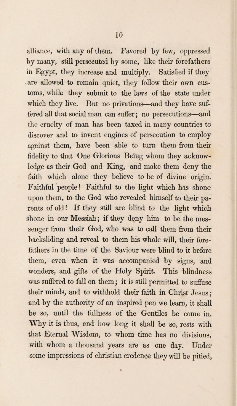 alliance, with any of them. Favored by few, oppressed by many, still persecuted by some, like their forefathers in Egypt, they increase and multiply. Satisfied if they are allowed to remain quiet, they follow their own cus¬ toms, while they submit to the laws of the state under which they live. But no privations—and they have suf¬ fered all that social man can suffer; no persecutions—and the cruelty of man has been taxed in many countries to discover and to invent engines of persecution to employ against them, have been able to turn them from their fidelity to that One Glorious Being whom they acknow¬ ledge as their God and King, and make them deny the faith which alone they believe to be of divine origin. Faithful people I Faithful to the light which has shone upon them, to the God who revealed himself to then* pa¬ rents of old! If they still are blind to the light which shone in our Messiah ; if they deny him to be the mes¬ senger from their God, who was to call them from their backsliding and reveal to them his whole will, their fore¬ fathers in the time of the Saviour were blind to it before them, even when it was accompanied by signs, and wonders, and gifts of the Holy Spirit. This blindness wras suffered to fall on them; it is still permitted to suffuse their minds, and to withhold their faith in Christ Jesus; and by the authority of an inspired pen we learn, it shall be so, until the fullness of the Gentiles be come in. Why it is thus, and how long it shall be so, rests with that Eternal Wisdom, to whom time has no divisions, with whom a thousand years are as one day. Under some impressions of Christian credence they will be pitied, %