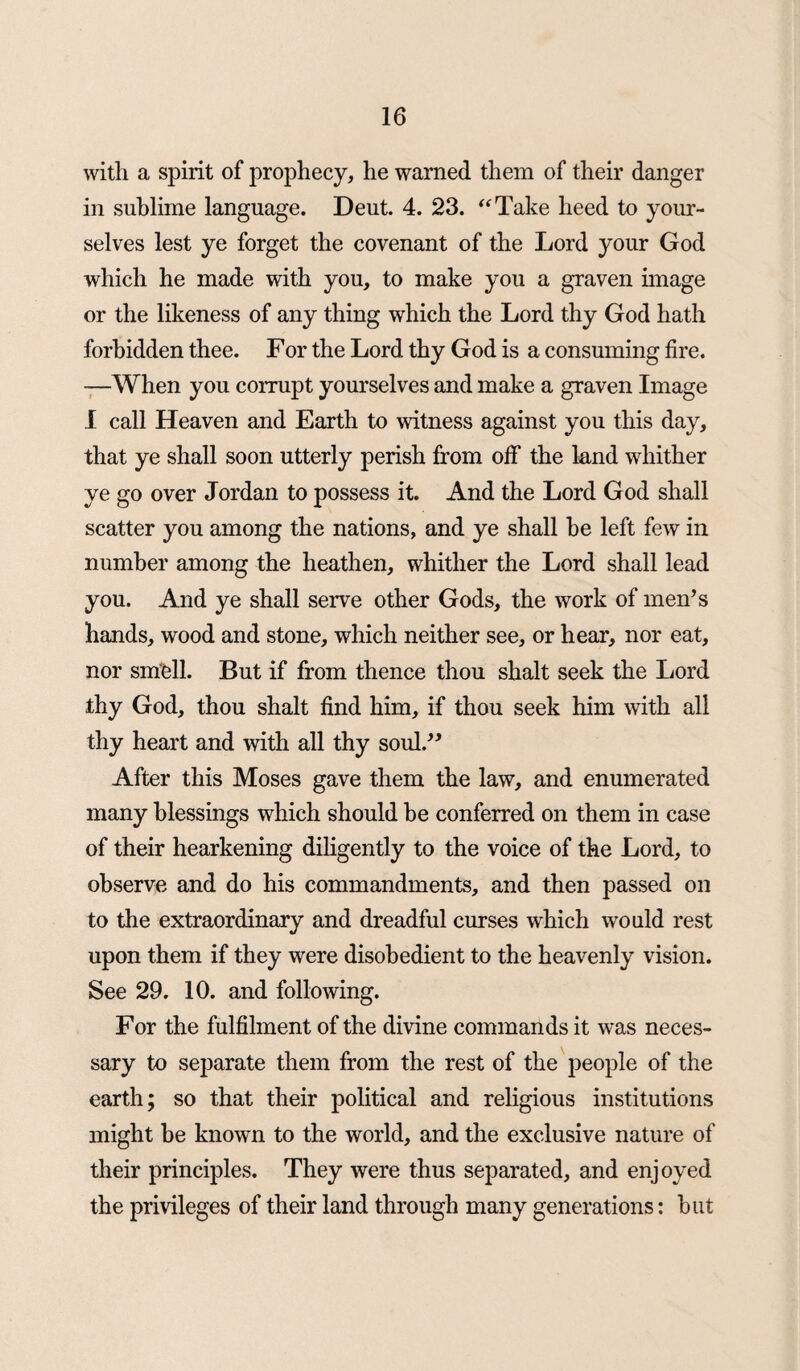 with a spirit of prophecy, he warned them of their danger in sublime language. Deut. 4. 23. “Take heed to your¬ selves lest ye forget the covenant of the Lord your God which he made with you, to make you a graven image or the likeness of any thing which the Lord thy God hath forbidden thee. For the Lord thy God is a consuming fire. —When you corrupt yourselves and make a graven Image I call Heaven and Earth to witness against you this day, that ye shall soon utterly perish from off the land whither ye go over Jordan to possess it. And the Lord God shall scatter you among the nations, and ye shall he left few in number among the heathen, whither the Lord shall lead you. And ye shall serve other Gods, the work of men’s hands, wood and stone, which neither see, or hear, nor eat, nor smell. But if from thence thou shalt seek the Lord thy God, thou shalt find him, if thou seek him with all thy heart and with all thy soul.” After this Moses gave them the law, and enumerated many blessings which should he conferred on them in case of their hearkening diligently to the voice of the Lord, to observe and do his commandments, and then passed on to the extraordinary and dreadful curses which would rest upon them if they were disobedient to the heavenly vision. See 29. 10. and following. For the fulfilment of the divine commands it was neces¬ sary to separate them from the rest of the people of the earth; so that their political and religious institutions might be known to the world, and the exclusive nature of their principles. They were thus separated, and enjoyed the privileges of their land through many generations: hut