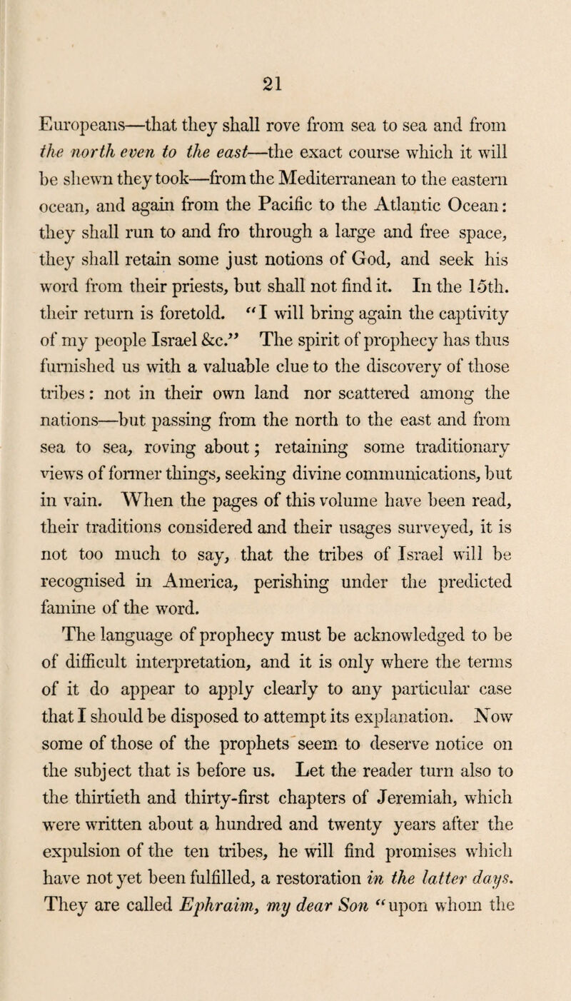 Europeans—that they shall rove from sea to sea and from the north even to the east—the exact course which it will be shewn they took—from the Mediterranean to the eastern ocean, and again from the Pacific to the Atlantic Ocean: they shall run to and fro through a large and free space, they shall retain some just notions of God, and seek his word from their priests, but shall not find it. In the 15th. their return is foretold. “ I will bring again the captivity of my people Israel &e.” The spirit of prophecy has thus furnished us with a valuable clue to the discovery of those tribes: not in their own land nor scattered among the nations—but passing from the north to the east and from sea to sea, roving about; retaining some traditionary views of former things, seeking divine communications, but in vain. When the pages of this volume have been read, their traditions considered and their usages surveyed, it is not too much to say, that the tribes of Israel will be recognised in America, perishing under the predicted famine of the word. The language of prophecy must be acknowledged to be of difficult interpretation, and it is only where the terms of it do appear to apply clearly to any particular case that I should be disposed to attempt its explanation. Now some of those of the prophets seem to deserve notice on the subject that is before us. Let the reader turn also to the thirtieth and thirty-first chapters of Jeremiah, which were written about a hundred and twenty years after the expulsion of the ten tribes, he will find promises which have not yet been fulfilled, a restoration in the latter days. They are called Ej)hraim, my dear Son “ upon whom the