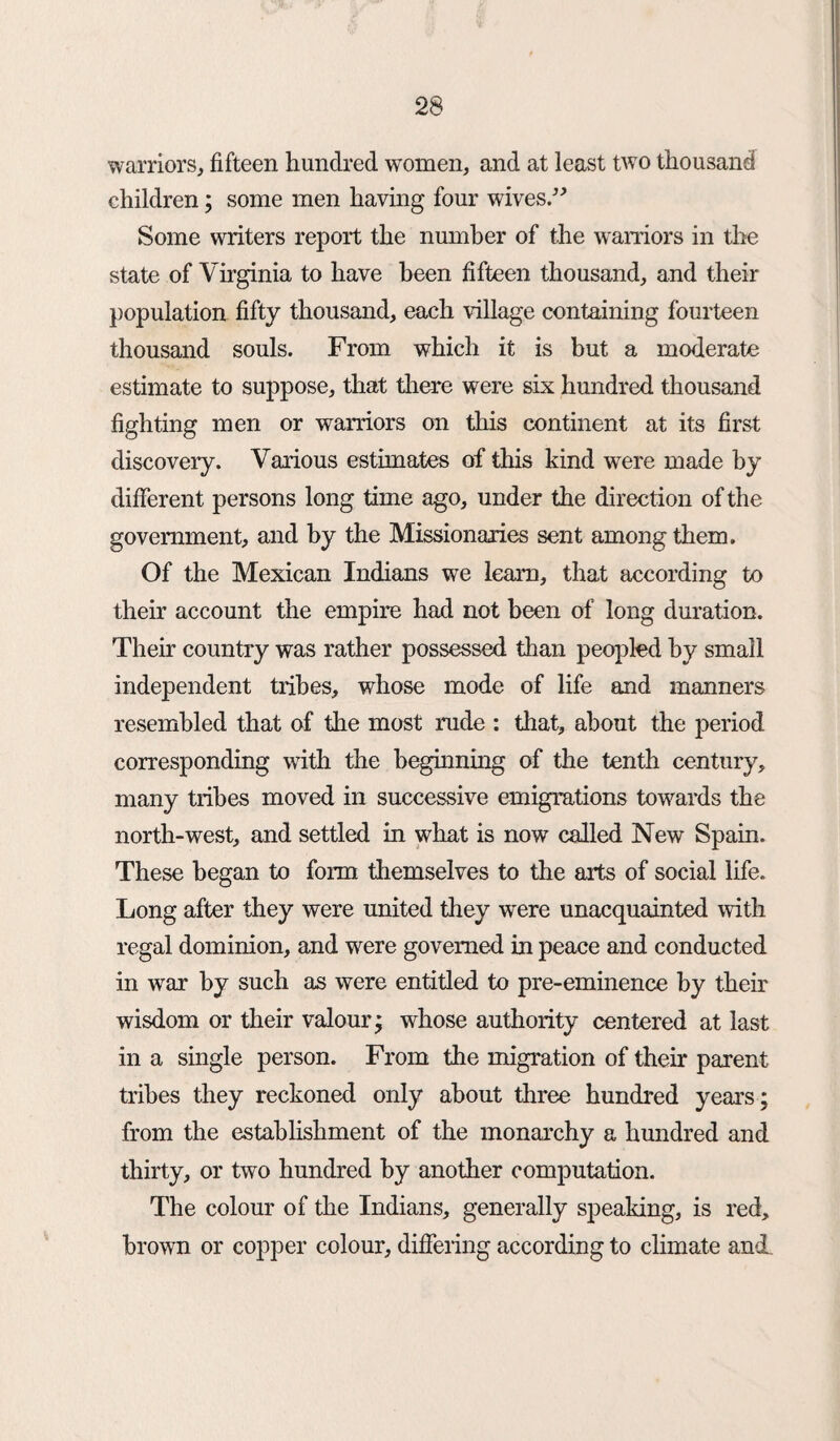 warriors, fifteen hundred women, and at least two thousand children; some men having four wives.” Some writers report the number of the warriors in the state of Virginia to have been fifteen thousand, and their population fifty thousand, each village containing fourteen thousand souls. From which it is but a moderate estimate to suppose, that there were six hundred thousand fighting men or warriors on this continent at its first discovery. Various estimates of this kind were made by different persons long time ago, under the direction of the government, and by the Missionaries sent among them. Of the Mexican Indians we learn, that according to their account the empire had not been of long duration. Their country was rather possessed than peopled by small independent tribes, whose mode of life and manners resembled that of the most rude : that, about the period corresponding with the beginning of the tenth century, many tribes moved in successive emigrations towards the north-west, and settled in what is now called New Spain. These began to form themselves to the arts of social life. Long after they were united they were unacquainted with regal dominion, and were governed in peace and conducted in war by such as were entitled to pre-eminence by their wisdom or their valour; whose authority centered at last in a single person. From the migration of their parent tribes they reckoned only about three hundred years; from the establishment of the monarchy a hundred and thirty, or two hundred by another computation. The colour of the Indians, generally speaking, is red, brown or copper colour, differing according to climate and.