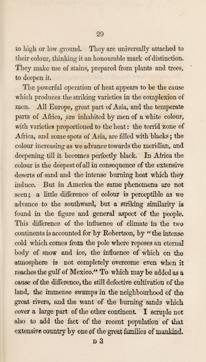 to high or low ground. They are universally attached to their colour, thinking it an honourable mark of distinction. They make use of stains, prepared from plants and trees, to deepen it. The powerful operation of heat appeal's to be the cause which produces the striking varieties in the complexion of men. All Europe, great part of Asia, and the temperate parts of Africa, are inhabited by men of a white colour, with varieties proportioned to the heat: the torrid zone of Africa, and some spots of Asia, are filled with blacks; the colour increasing as we advance towards the meridian, and deepening till it becomes perfectly black. In Africa the colour is the deepest of all in consequence of the extensive deserts of sand and the intense burning heat which they induce. But in America the same phenomena are not seen; a little difference of colour is perceptible as we advance to the southward, but a striking similarity is found in the figure and general aspect of the people. This difference of the influence of climate in the two contments is accounted for by Robertson, by “ the intense cold which comes from the pole where reposes an eternal body of snow and ice, the influence of which on the atmosphere is not completely overcome even when it reaches the gulf of Mexico/' To which may be added as a cause of die difference, the still defective cultivation of the land, the immense swamps in the neighbourhood of the great livers, and the want of the burning sands which cover a large part of the other continent. I scruple not also to add the fact of the recent population of that extensive country by one of the great families of mankind. D 3