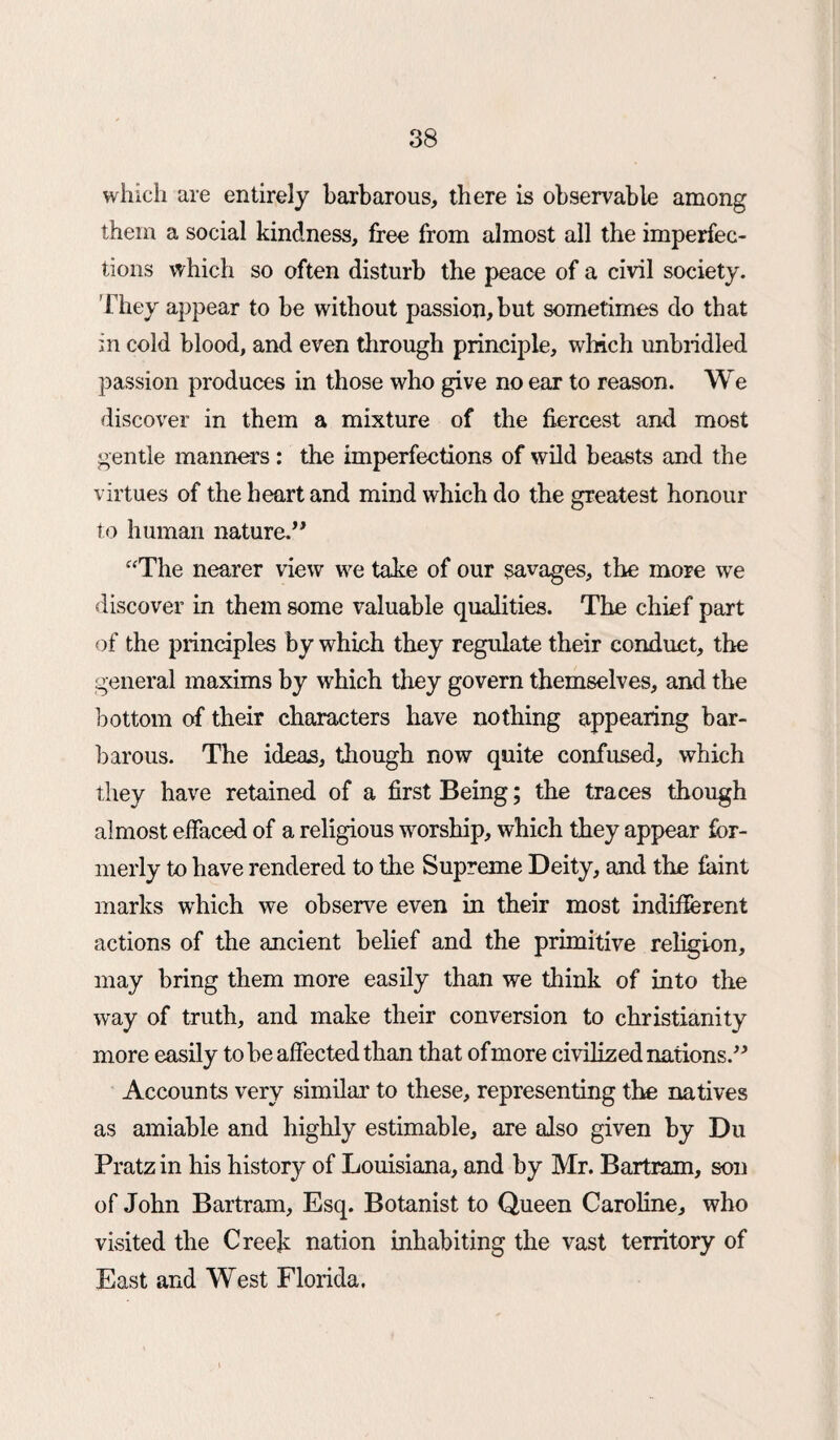 which are entirely barbarous, there is observable among them a social kindness, free from almost all the imperfec¬ tions which so often disturb the peace of a civil society. They appear to be without passion, but sometimes do that in cold blood, and even through principle, which unbridled passion produces in those who give no ear to reason. We discover in them a mixture of the fiercest and most gentle manners: the imperfections of wild beasts and the virtues of the heart and mind which do the greatest honour to human nature.” “The nearer view we take of our savages, the more we discover in them some valuable qualities. The chief part of the principles by which they regulate their conduct, the general maxims by which they govern themselves, and the bottom of their characters have nothing appearing bar¬ barous. The ideas, though now quite confused, which they have retained of a first Being; the traces though almost effaced of a religious worship, which they appear for¬ merly to have rendered to the Supreme Deity, and the faint marks which we observe even in their most indifferent actions of the ancient belief and the primitive religion, may bring them more easily than we think of into the wray of truth, and make their conversion to Christianity more easily to he affected than that ofmore civilized nations.” Accounts very similar to these, representing the natives as amiable and highly estimable, are also given by Du Pratz in his history of Louisiana, and by Mr. Bartram, son of John Bartram, Esq. Botanist to Queen Caroline, who visited the Creek nation inhabiting the vast territory of East and West Florida.