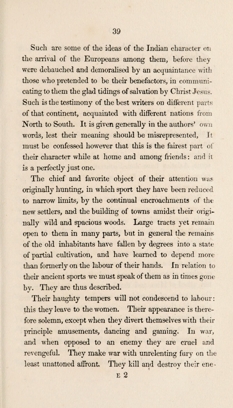 Such are some of the ideas of the Indian character on the arrival of the Europeans among them, before they were debauched and demoralised by an acquaintance with those who pretended to be their benefactors, in communi¬ cating to them the glad tidings of salvation by Christ Jesus. Such is the testimony of the best writers on different parts of that continent, acquainted with different nations from North to South. It is given generally in the authors’ own words, lest their meaning should be misrepresented. It must be confessed however that this is the fairest part of their character while at home and among friends: and it is a perfectly j ust one. The chief and favorite object of their attention was originally hunting, in which sport they have been reduced to narrow limits, by the continual encroachments of the new settlers, and the building of towns amidst their origi¬ nally wild and spacious woods. Large tracts yet remain open to them in many parts, but in general tire remains of the old inhabitants have fallen by degrees into a state of partial cultivation, and have learned to depend more than formerly on the labour of their hands. In relation to their ancient sports we must speak of them as in times gone by. They are thus described. Their haughty tempers will not condescend to labour: this they leave to the women. Their appearance is there¬ fore solemn, except when they divert themselves with their principle amusements, dancing and gaming. In war, and when opposed to an enemy they are cruel and revengeful. They make war with unrelenting fury on the least unattoned affront. They kill and destroy their ene-