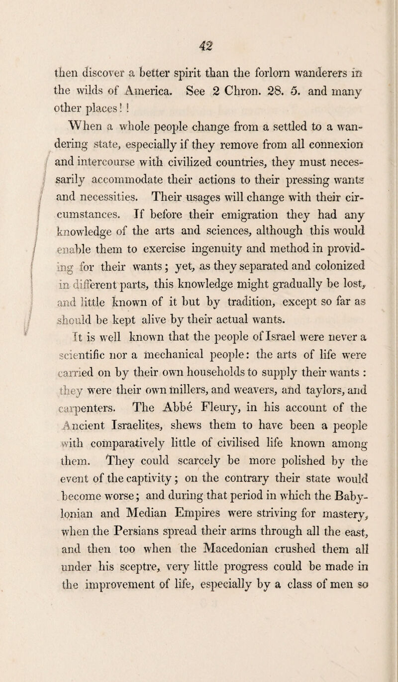 then discover a better spirit than the forlorn wanderers m the wilds of America. See 2 Chron. 28. 5. and many other places! ! When a whole people change from a settled to a wan¬ dering state, especially if they remove from all connexion and intercourse with civilized countries, they must neces¬ sarily accommodate their actions to their pressing wants and necessities. Their usages will change with their cir¬ cumstances. If before their emigration they had any knowledge of the arts and sciences, although this would 1 enable them to exercise ingenuity and method in provid¬ ing for their wants; yet, as they separated and colonized in different parts, this knowledge might gradually be lost, and little known of it but by tradition, except so far as should be kept alive by their actual wants. It is well known that the people of Israel were never a scientific nor a mechanical people: the arts of life were carried on by their own households to supply their wants : they were their own millers, and weavers, and taylors, and carpenters. The Abbe Fleury, in his account of the Ancient Israelites, shews them to have been a people with comparatively little of civilised life known among them. They could scarcely be more polished by the event of the captivity; on the contrary their state would become wrorse; and during that period in which the Baby¬ lonian and Median Empires were striving for mastery, when the Persians spread their arms through all the east, and then too when the Macedonian crushed them all under his sceptre, very little progress could be made in the improvement of life, especially by a class of men so