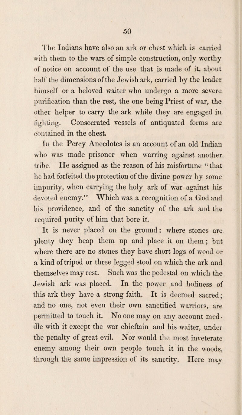 The Indians have also an ark or chest which is carried with them to the wars of simple construction, only worthy of notice on account of the use that is made of it, about half the dimensions of the Jewish ark, carried by the leader himself or a beloved waiter who undergo a more severe purification than the rest, the one being Priest of war, the other helper to carry the ark while they are engaged in fighting. Consecrated vessels of antiquated forms are contained in the chest In the Percy Anecdotes is an account of an old Indian who was made prisoner when warring against another tribe. He assigned as the reason of his misfortune “that he had forfeited the protection of the divine power by some impurity, when carrying the holy ark of war against his devoted enemy.” Which was a recognition of a God and his providence, and of the sanctity of the ark and the required purity of him that bore it. It is never placed on the ground: where stones are plenty they heap them up and place it on them; but where there are no stones they have short logs of wood or a kind of tripod or three legged stool on which the ark and themselves may rest. Such was the pedestal on which the Jewish ark was placed. In the power and holiness of this ark they have a strong faith. It is deemed sacred; and no one, not even their own sanctified warriors, are permitted to touch it. No one may on any account med¬ dle with it except the war chieftain and his waiter, under the penalty of great evil. Nor would the most inveterate enemy among their own people touch it in the woods, through the same impression of its sanctity. Here may