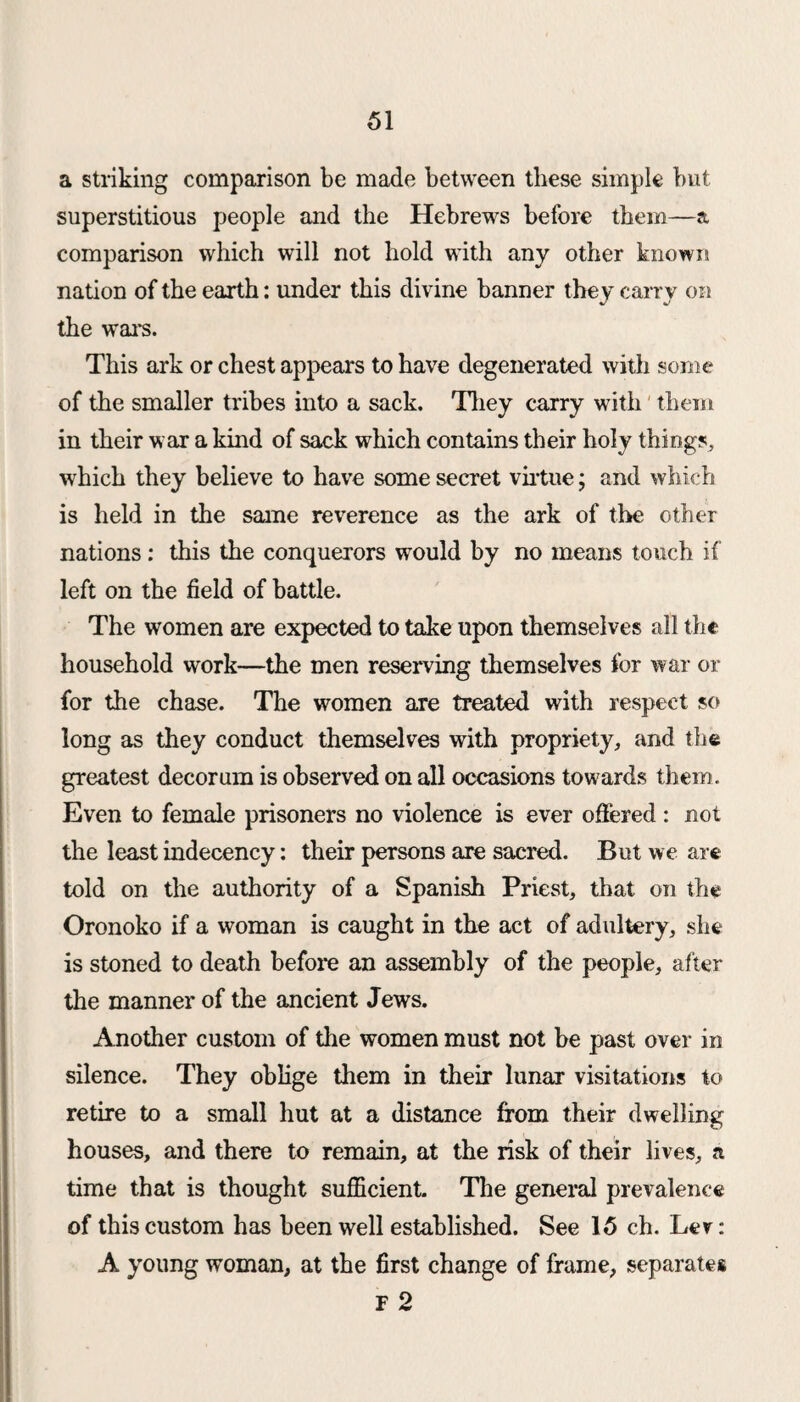 a striking comparison be made between these simple but superstitious people and the Hebrews before them—a comparison which will not hold with any other known nation of the earth: under this divine banner they carry on the wars. This ark or chest appears to have degenerated with some of the smaller tribes into a sack. They carry with them in their war a kind of sack which contains their holy things, which they believe to have some secret virtue; and which is held in the same reverence as the ark of the other nations: this the conquerors would by no means touch if left on the field of battle. The women are expected to take upon themselves all the household work—the men reserving themselves for war or for the chase. The women are treated with respect so long as they conduct themselves with propriety, and the greatest decorum is observed on all occasions towards them. Even to female prisoners no violence is ever offered : not the least indecency: their persons are sacred. But we are told on the authority of a Spanish Priest, that on the Oronoko if a woman is caught in the act of adultery, she is stoned to death before an assembly of the people, after the manner of the ancient Jews. Another custom of the women must not be past over in silence. They oblige them in their lunar visitations to retire to a small hut at a distance from their dwelling houses, and there to remain, at the risk of their lives, a time that is thought sufficient. The general prevalence of this custom has been well established. See 15 ch. Lev: A young woman, at the first change of frame, separates F 2
