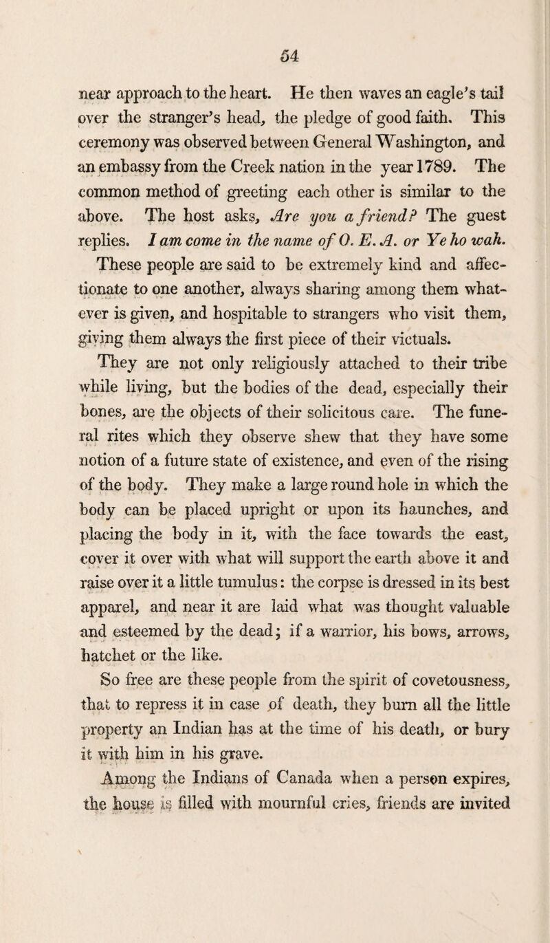 near approach to the heart. He then waves an eagle’s tail over the stranger’s head, the pledge of good faith. This ceremony was observed between General Washington, and an embassy from the Creek nation in the year 1789. The common method of greeting each other is similar to the above. The host asks. Are you a f riend? The guest replies. / am come in the name of 0. E. A. or Ye ho wah. These people are said to be extremely kind and affec¬ tionate to one another, always sharing among them what¬ ever is given, and hospitable to strangers who visit them, giving them always the first piece of their victuals. They are not only religiously attached to their tribe while living, but the bodies of the dead, especially their bones, are the objects of their solicitous care. The fune¬ ral rites which they observe shew that they have some notion of a future state of existence, and even of the rising of the body. They make a large round hole in which the body can be placed upright or upon its haunches, and placing the body in it, with the face towards the east, cover it over with what will support the earth above it and raise over it a little tumulus: the corpse is dressed in its best apparel, and near it are laid what was thought valuable and esteemed by the dead; if a warrior, his bows, arrows, hatchet or the like. So free are these people from the spirit of covetousness, that to repress it in case pf death, they bum all the little property an Indian has at the time of his death, or bury it with him in his grave. Among the Indians of Canada when a person expires, the house is filled with mournful cries, friends are invited