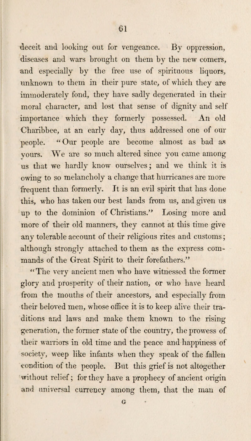 deceit and looking out for vengeance. By oppression, diseases and wars brought on them by the new comers, and especially by the free use of spirituous liquors, unknown to them in their pure state, of which they are immoderately fond, they have sadly degenerated in their moral character, and lost that sense of dignity and self importance which they formerly possessed. An old Charibbee, at an early day, thus addressed one of our people. “Our people are become almost as bad as yours. We are so much altered since you came among us that we hardly know ourselves; and we think it is owing to so melancholy a change that hurricanes are more frequent than formerly. It is an evil spirit that has done this, who has taken our best lands from us, and given us up to the dominion of Christians.” Losing more and more of their old manners, they cannot at this time give any tolerable account of their religious rites and customs; although strongly attached to them as the express com¬ mands of the Great Spirit to their forefathers.” “ The very ancient men who have witnessed the former glory and prosperity of their nation, or who have heard from the mouths of their ancestors, and especially from their beloved men, whose office it is to keep alive their tra¬ ditions and laws and make them known to the rising generation, the former state of the country, the prowess of their warriors in old time and the peace and happiness of society, weep like infants when they speak of the fallen condition of the people. But this grief is not altogether without relief; for they have a prophecy of ancient origin and universal currency among them, that the man of G