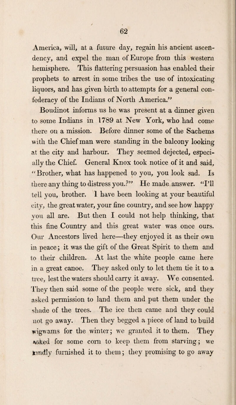 America, will, at a future day, regain his ancient ascen¬ dency, and expel the man of Europe from this western hemisphere. This flattering persuasion has enabled their prophets to arrest in some tribes the use of intoxicating liquors, and has given birth to attempts for a general con¬ federacy of the Indians of North America.” Boudinot informs us he was present at a dinner given to some Indians in 1789 at New York, who had come there on a mission. Before dinner some of the Sachems with the Chief man were standing in the balcony looking at the city and harbour. They seemed dejected, especi¬ ally the Chief. General Knox took notice of it and said, “ Brother, what has happened to you, you look sad. Is there any thing to distress you.?” He made answer. “Pll tell you, brother. 1 have been looking at your beautiful city, the great water, your fine country, and see how happy you all are. But then I could not help thinking, that this fine Country and this great water was once ours. Our Ancestors lived here—they enjoyed it as their own in peace; it was the gift of the Great Spirit to them and to their children. At last the white people came here in a great canoe. They asked only to let them tie it to a tree, lest the waters should carry it away. We consented. They then said some of the people were sick, and they asked permission to land them and put them under the shade of the trees. The ice then came and they could not go away. Then they begged a piece of land to build wigwams for the winter; we granted it to them. They *>oked for some com to keep them from starving; we Kindly furnished it to them; they promising to go away