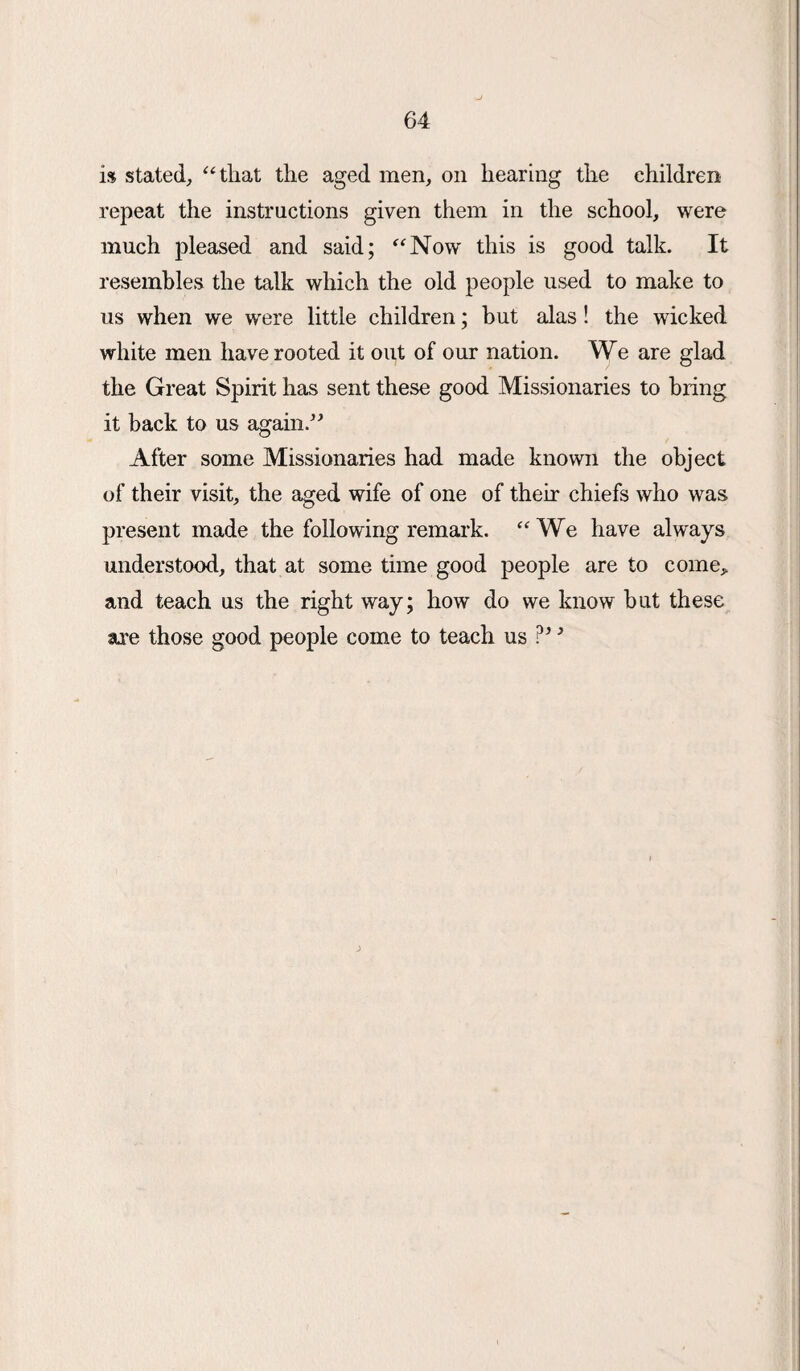 i$ stated, “ that the aged men, on hearing the children repeat the instructions given them in the school, were much pleased and said; “Now this is good talk. It resembles the talk which the old people used to make to us when we were little children; but alas! the wicked white men have rooted it out of our nation. We are glad the Great Spirit has sent these good Missionaries to bring it back to us again.” After some Missionaries had made known the object of their visit, the aged wife of one of their chiefs who was present made the following remark. “We have always understood, that at some time good people are to come, and teach us the right way; how do we know but these are those good people come to teach us ?’ ’