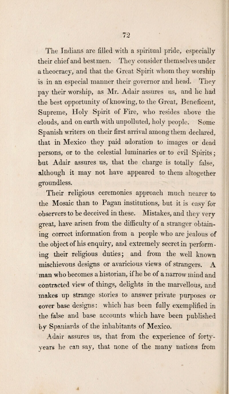 The Indians are filled with a spiritual pride, especially their chief and best men. They consider themselves under a theocracy, and that the Great Spirit whom they worship is in an especial manner their governor and head. They pay their worship, as Mr. Adair assures us, and he had the best opportunity of knowing, to the Great, Beneficent, Supreme, Holy Spirit of Fire, who resides above the clouds, and on earth with unpolluted, holy people. Some Spanish writers on their first arrival among them declared, that in Mexico they paid adoration to images or dead persons, or to the celestial luminaries or to evil Spirits; but Adair assures us, that the charge is totally false, although it may not have appeared to them altogether groundless. Their religious ceremonies approach much nearer to the Mosaic than to Pagan institutions, hut it is easy for observers to be deceived in these. Mistakes, and they very- great, have arisen from the difficulty of a stranger obtain¬ ing correct information from a people who are jealous of the object of his enquiry, and extremely secretin perform¬ ing their religious duties; and from the well known mischievous designs or avaricious views of strangers. A man who becomes a historian, if he be of a narrow mind and contracted view of things, delights in the marvellous, and makes up strange stories to answer private purposes or cover base designs: wdiich has been fully exemplified in the false and base accounts which have been published by Spaniards of the inhabitants of Mexico. Adair assures us, that from the experience of forty- years he can say, that none of the many nations from
