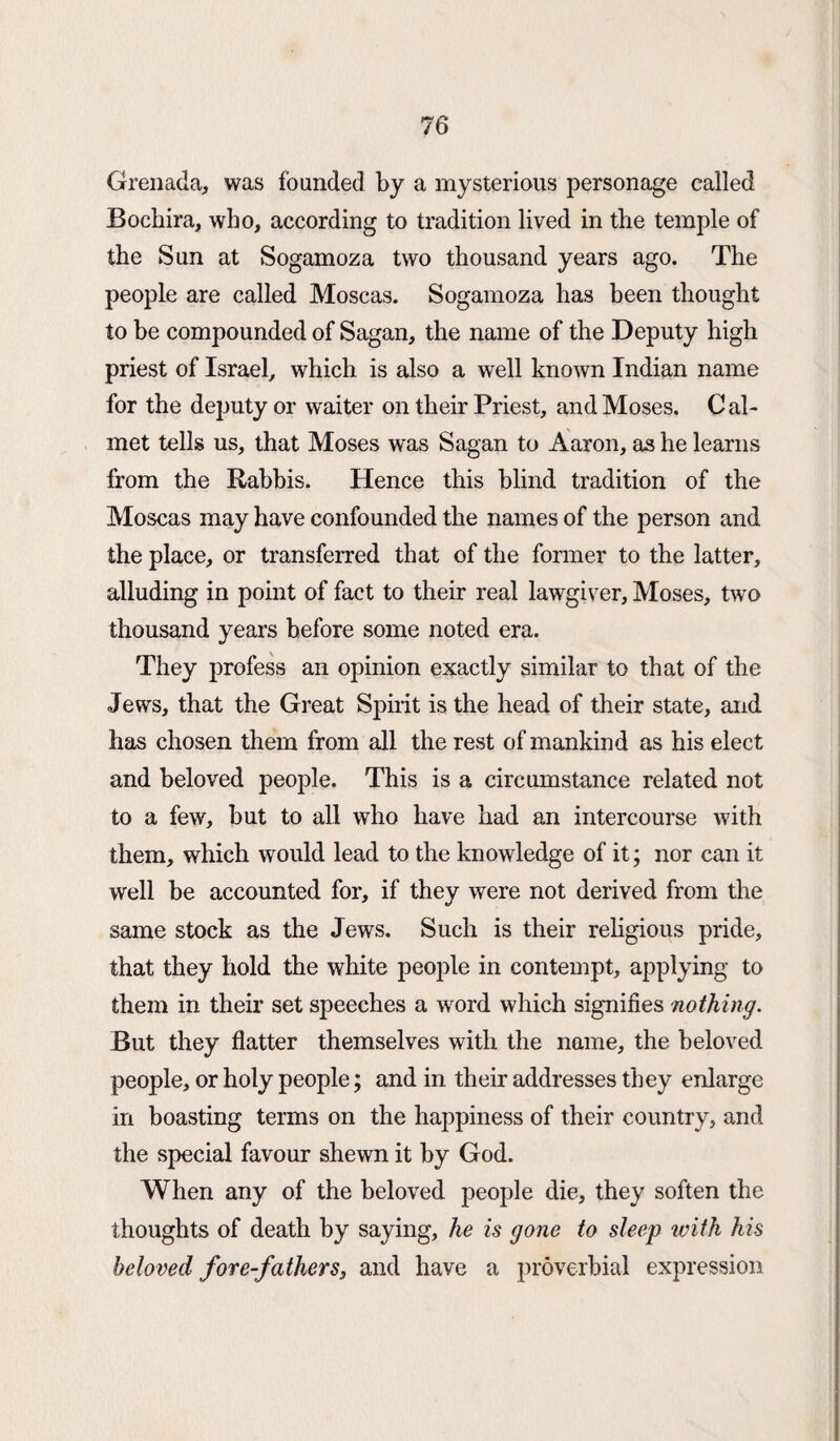 Grenada, was founded by a mysterious personage called Bocbira, who, according to tradition lived in the temple of the Sun at Sogamoza two thousand years ago. The people are called Moscas. Sogamoza has been thought to be compounded of Sagan, the name of the Deputy high priest of Israel, which is also a well known Indian name for the deputy or waiter on their Priest, and Moses. Cal- met tells us, that Moses was Sagan to Aaron, as he learns from the Rabbis. Hence this blind tradition of the Moscas may have confounded the names of the person and the place, or transferred that of the former to the latter, alluding in point of fact to their real lawgiver, Moses, two thousand years before some noted era. They profess an opinion exactly similar to that of the Jews, that the Great Spirit is the head of their state, and has chosen them from all the rest of mankind as his elect and beloved people. This is a circumstance related not to a few, but to all who have had an intercourse with them, which would lead to the knowledge of it; nor can it well be accounted for, if they were not derived from the same stock as the Jews. Such is their religious pride, that they hold the white people in contempt, applying to them in their set speeches a word which signifies nothing. But they flatter themselves with the name, the beloved people, or holy people; and in their addresses they enlarge in boasting terms on the happiness of their country, and the special favour shewn it by God. When any of the beloved people die, they soften the thoughts of death by saying, he is gone to sleep with his beloved for e-fathers3 and have a proverbial expression