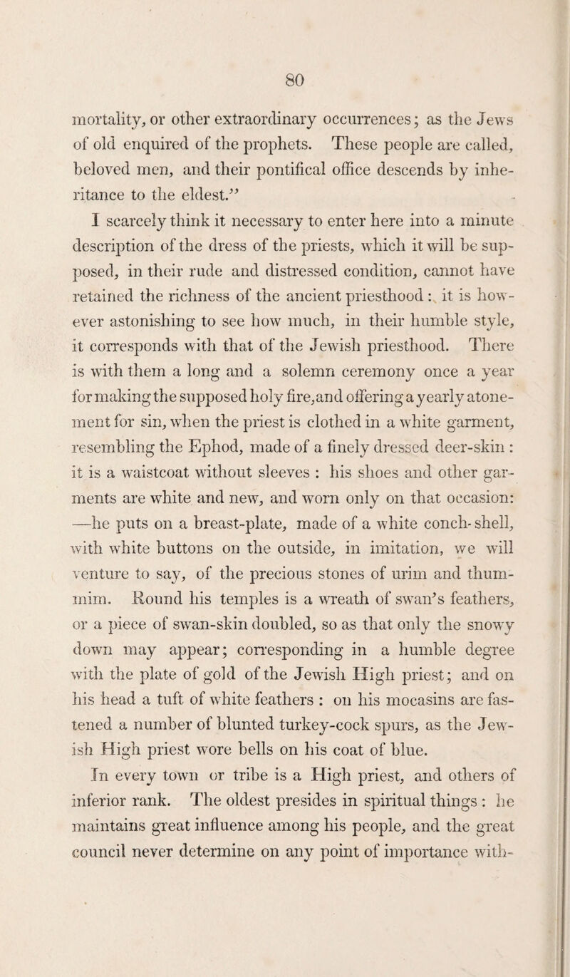 mortality, or other extraordinary occurrences; as the Jews of old enquired of the prophets. These people are called, beloved men, and their pontifical office descends by inhe¬ ritance to the eldest.” I scarcely think it necessary to enter here into a minute description of the dress of the priests, which it will he sup¬ posed, in their rude and distressed condition, cannot have retained the richness of the ancient priesthood : it is how¬ ever astonishing to see how much, in their humble style, it corresponds with that of the Jewish priesthood. There is with them a long and a solemn ceremony once a year for making the supposed holy fire,and offering a yearly atone¬ ment for sin, when the priest is clothed in a white garment, resembling the Ephod, made of a finely dressed deer-skin : it is a waistcoat without sleeves : his shoes and other gar¬ ments are white and new, and worn only on that occasion: —he puts on a breast-plate, made of a white conch- shell, with white buttons on the outside, in imitation, we will venture to say, of the precious stones of urim and thum- mim. Round his temples is a wreath of swan’s feathers, or a piece of swan-skin doubled, so as that only the snowy down may appear; corresponding in a humble degree with the plate of gold of the Jewish High priest; and on his head a tuft of white feathers : on his mocasins are fas¬ tened a number of blunted turkey-cock spurs, as the Jew¬ ish High priest wore hells on his coat of blue. In every town or tribe is a High priest, and others of inferior rank. The oldest presides in spiritual things : he maintains great influence among his people, and the great council never determine on any point of importance with-