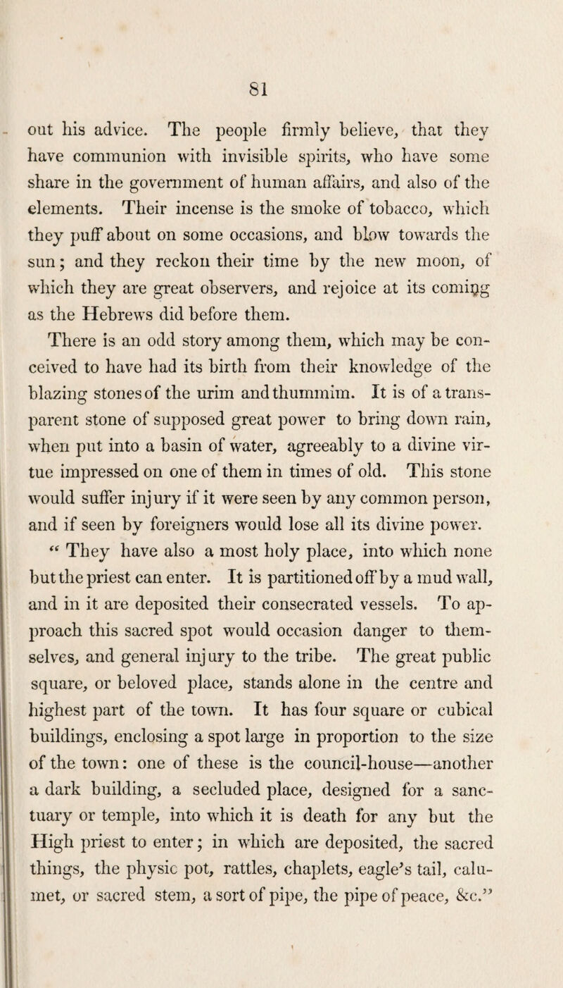 out his advice. The people firmly believe, that they have communion with invisible spirits, who have some share in the government of human affairs, and also of the elements. Their incense is the smoke of tobacco, which they puff about on some occasions, and blow towards the sun; and they reckon their time by the new moon, of which they are great observers, and rejoice at its coming as the Hebrews did before them. There is an odd story among them, which may be con¬ ceived to have had its birth from their knowledge of the blazing stones of the urim and thummim. It is of a trans¬ parent stone of supposed great power to bring down rain, when put into a basin of water, agreeably to a divine vir¬ tue impressed on one of them in times of old. This stone would suffer injury if it were seen by any common person, and if seen by foreigners would lose all its divine power. “ They have also a most holy place, into which none but the priest can enter. It is partitioned off by a mud wall, and in it are deposited their consecrated vessels. To ap¬ proach this sacred spot would occasion danger to them¬ selves, and general inj ury to the tribe. The great public square, or beloved place, stands alone in the centre and highest part of the town. It has four square or cubical buildings, enclosing a spot large in proportion to the size of the town: one of these is the council-house—another a dark building, a secluded place, designed for a sanc¬ tuary or temple, into which it is death for any but the High priest to enter; in which are deposited, the sacred things, the physic pot, rattles, chaplets, eagle's tail, calu¬ met, or sacred stem, a sort of pipe, the pipe of peace, &c.’'