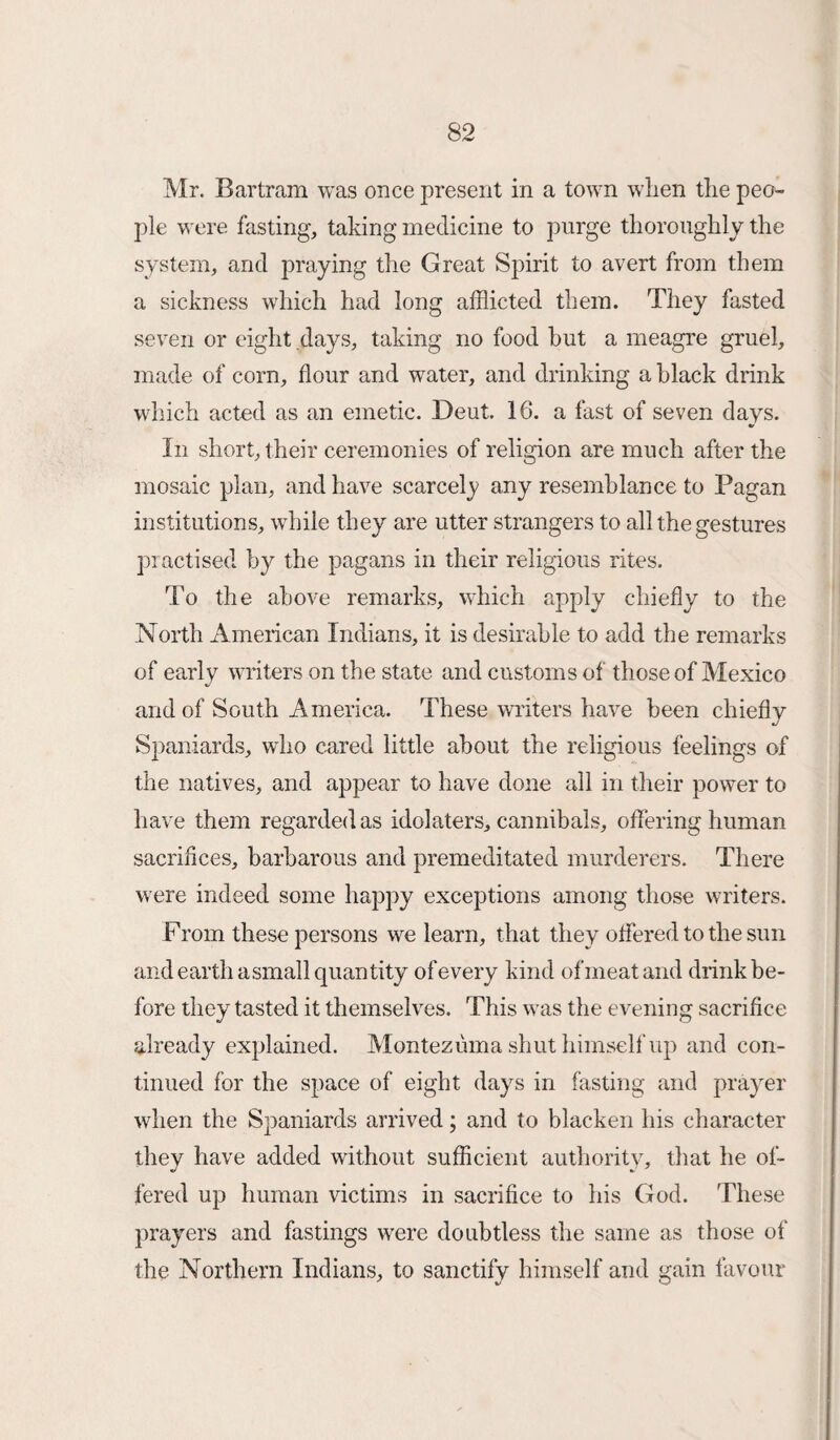 Mr. Bartram was once present in a town when the peo¬ ple were fasting, taking medicine to purge thoroughly the system, and praying the Great Spirit to avert from them a sickness which had long afflicted them. They fasted seven or eight days, taking no food hut a meagre gruel, made of corn, flour and water, and drinking a black drink which acted as an emetic. Deut. 16. a fast of seven days. •r In short, their ceremonies of religion are much after the mosaic plan, and have scarcely any resemblance to Pagan institutions, while they are utter strangers to all the gestures practised by the pagans in their religious rites. To the above remarks, which apply chiefly to the North American Indians, it is desirable to add the remarks of early writers on the state and customs of those of Mexico and of South America. These writers have been chiefly Spaniards, who cured little about the religious feelings of the natives, and appear to have done all in their power to have them regarded as idolaters, cannibals, offering human sacrifices, barbarous and premeditated murderers. There were indeed some happy exceptions among those writers. From these persons we learn, that they offered to the sun and earth a small quantity of every kind of meat and drink be¬ fore they tasted it themselves. This was the evening sacrifice already explained. Montezuma shut himself up and con¬ tinued for the space of eight days in fasting and prayer when the Spaniards arrived; and to blacken his character they have added without sufficient authority, that he of¬ fered up human victims in sacrifice to his God. These prayers and fastings were doubtless the same as those of the Northern Indians, to sanctify himself and gain favour