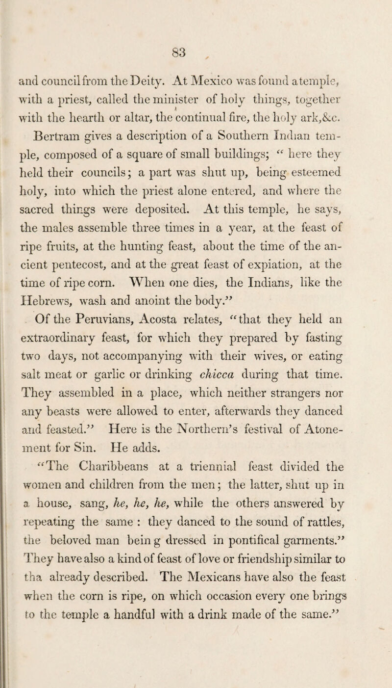 and council from the Deity. At Mexico was found a temple, with a priest, called the minister of holy things, together with the hearth or altar, the continual fire, the holy ark Ac. Bertram gives a description of a Southern Indian tem¬ ple, composed of a square of small buildings; “ here they held their councils; a part was shut up, being esteemed holy, into which the priest alone entered, and where the sacred things were deposited. At this temple, he says, the males assemble three times in a year, at the feast of ripe fruits, at the hunting feast, about the time of the an¬ cient pentecost, and at the great feast of expiation, at the time of ripe corn. When one dies, the Indians, like the Hebrews, wash and anoint the body.” Of the Peruvians, Acosta relates, “that they held an extraordinary feast, for which they prepared by fasting two days, not accompanying with their wives, or eating salt meat or garlic or drinking chicca during that time. They assembled in a place, which neither strangers nor any beasts were allowed to enter, afterwards they danced and feasted.” Here is the Northern’s festival of Atone¬ ment for Sin. He adds. “The Charibbeans at a triennial feast divided the women and children from the men; the latter, shut up in a, house, sang, he, he, he, while the others answered by repeating the same : they danced to the sound of rattles, the beloved man bein g dressed in pontifical garments.” They have also a kind of feast of love or friendship similar to tha already described. The Mexicans have also the feast when the corn is ripe, on which occasion every one brings to the temple a handful with a drink made of the same.”