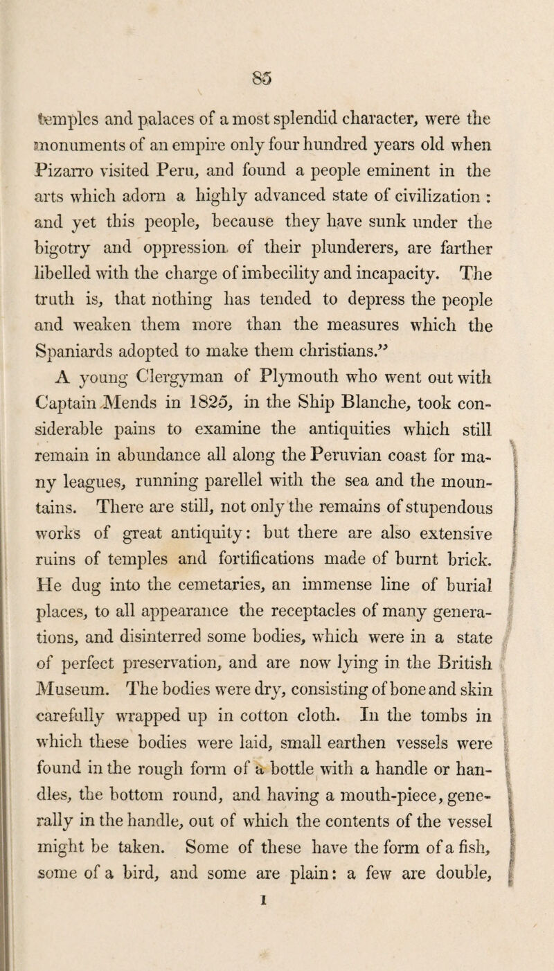 temples and palaces of a most splendid character, were the monuments of an empire only four hundred years old when Pizarro visited Peru, and found a people eminent in the arts which adorn a highly advanced state of civilization : and yet this people, because they have sunk under the bigotry and oppression, of their plunderers, are farther libelled with the charge of imbecility and incapacity. The truth is, that nothing has tended to depress the people and weaken them more than the measures which the Spaniards adopted to make them Christians.” A young Clergyman of Plymouth who went out with Captain Mends in 182*5, in the Ship Blanche, took con¬ siderable pains to examine the antiquities which still remain in abundance all along the Peruvian coast for ma¬ ny leagues, running parellel with the sea and the moun¬ tains. There are still, not only the remains of stupendous works of great antiquity: but there are also extensive ruins of temples and fortifications made of burnt brick. He dug into the cemetaries, an immense line of burial places, to all appearance the receptacles of many genera¬ tions, and disinterred some bodies, which were in a state of perfect preservation, and are now lying in the British Museum. The bodies were dry, consisting of bone and skin carefully wrapped up in cotton cloth. In the tombs in which these bodies were laid, small earthen vessels were found in the rough form of a bottle with a handle or han¬ dles, the bottom round, and having a mouth-piece, gene¬ rally in the handle, out of which the contents of the vessel I might be taken. Some of these have the form of a fish, § some of a bird, and some are plain: a few are double, i