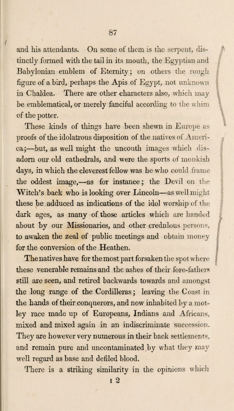 and his attendants. On some of them is the serpent, dis¬ tinctly formed with the tail in its mouth, the Egyptian and Babylonian emblem of Eternity; on others the rough figure of a bird, perhaps the Apis of Egypt, not unknown in Chaldea. There are other characters also, which may be emblematical, or merely fanciful according to the whim of the potter. These kinds of things have been shewn in Europe as proofs of the idolatrous disposition of the natives of Ameri¬ ca;—but, as well might the uncouth images which dis- adom our old cathedrals, and were the sports of monkish days, in which the cleverest fellow was he who could frame the oddest image,—as for instance; the Devil on the Witch's back who is looking over Lincoln—as well might these be adduced as indications of the idol worship of the dark ages, as many of those articles which are handed about by our Missionaries, and other credulous persons, to awaken the zeal of public meetings and obtain money for the conversion of the Heathen. The natives have for the most part forsaken the spot where these venerable remains and the ashes of their fore-lathers still are seen, and retired backwards towards and amongst the long range of the Cordilleras; leaving the Coast in the hands of their conquerors, and now inhabited by a mot¬ ley race made up of Europeans, Indians and Africans, mixed and mixed again in an indiscriminate succession. They are however very numerous in their hack settlements, and remain pure and uncontaminated.by what they may well regai*d as base and defiled blood. There is a striking similarity in the opinions which