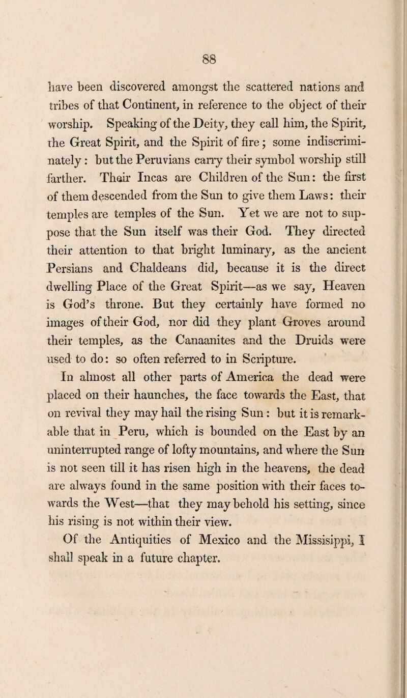 have been discovered amongst the scattered nations and tribes of that Continent, in reference to the object of their worship. Speaking of the Deity, they call him, the Spirit, ihe Great Spirit, and the Spirit of fire; some indiscrimi¬ nately : but the Peruvians cany their symbol worship still farther. Than’ Incas are Children of the Sun: the first of them descended from die Sun to give them Laws: their temples are temples of the Sun. Yet we are not to sup¬ pose that the Sun itself was their God. They directed their attention to that blight luminary, as the ancient Persians and Chaldeans did, because it is the direct dwelling Place of the Great Spirit—as we say. Heaven is God’s throne. But they certainly have formed no images of their God, nor did they plant Groves around their temples, as the Canaanites and the Druids were used to do: so often referred to in Scripture. In almost all other parts of America the dead were placed on their haunches, the face towards the East, that on revival they may hail the rising Sun : but it is remark¬ able that in Peru, which is bounded on the East by an uninterrupted range of lofty mountains, and where the Sun is not seen till it has risen high in the heavens, the dead are always found in the same position with their faces to¬ wards the West—that they may behold his setting, since his rising is not within their view. Of the Antiquities of Mexico and the Missisippi, I shall speak in a future chapter.