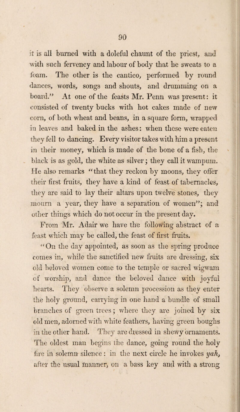 it is all burned with a doleful chaunt of the priest, and with such fervency and labour of body that he sweats to a foam. The other is the cantico, performed by round dances, words, songs and shouts, and drumming on a board.” At one of the feasts Mr. Penn was present: it consisted of twenty bucks with hot cakes made of new corn, of both wheat and beans, in a square form, wrapped in leaves and baked in the ashes: when these were eaten they fell to dancing. Every visitor takes with him a present in their money, which is made of the bone of a fish, the black is as gold, the white as silver; they call it wampum. He also remarks “that they reckon by moons, they offer their first fruits, they have a kind of feast of tabernacles, they are said to lay their altars upon twelve stones, they mourn a year, they have a separation of women”; and other things which do not occur in the present day. From Mr. Adair we have the following abstract of a feast which may be called, the feast of first fruits. “On the day appointed, as soon as the spring produce comes in, while the sanctified new fruits are dressing, six old beloved women come to the temple or sacred wigwam of worship, and dance the beloved dance with joyful hearts. They observe a solemn procession as they enter the holy ground, carrying in one hand a bundle of small branches of green trees; where they are joined by six old men, adorned with white feathers, having green boughs in the other hand. They are dressed in shewy ornaments. The oldest man begins the dance, going round the holy fire in solemn silence: in the next circle he invokes yah, after the usual manner, on a bass key and with a strong