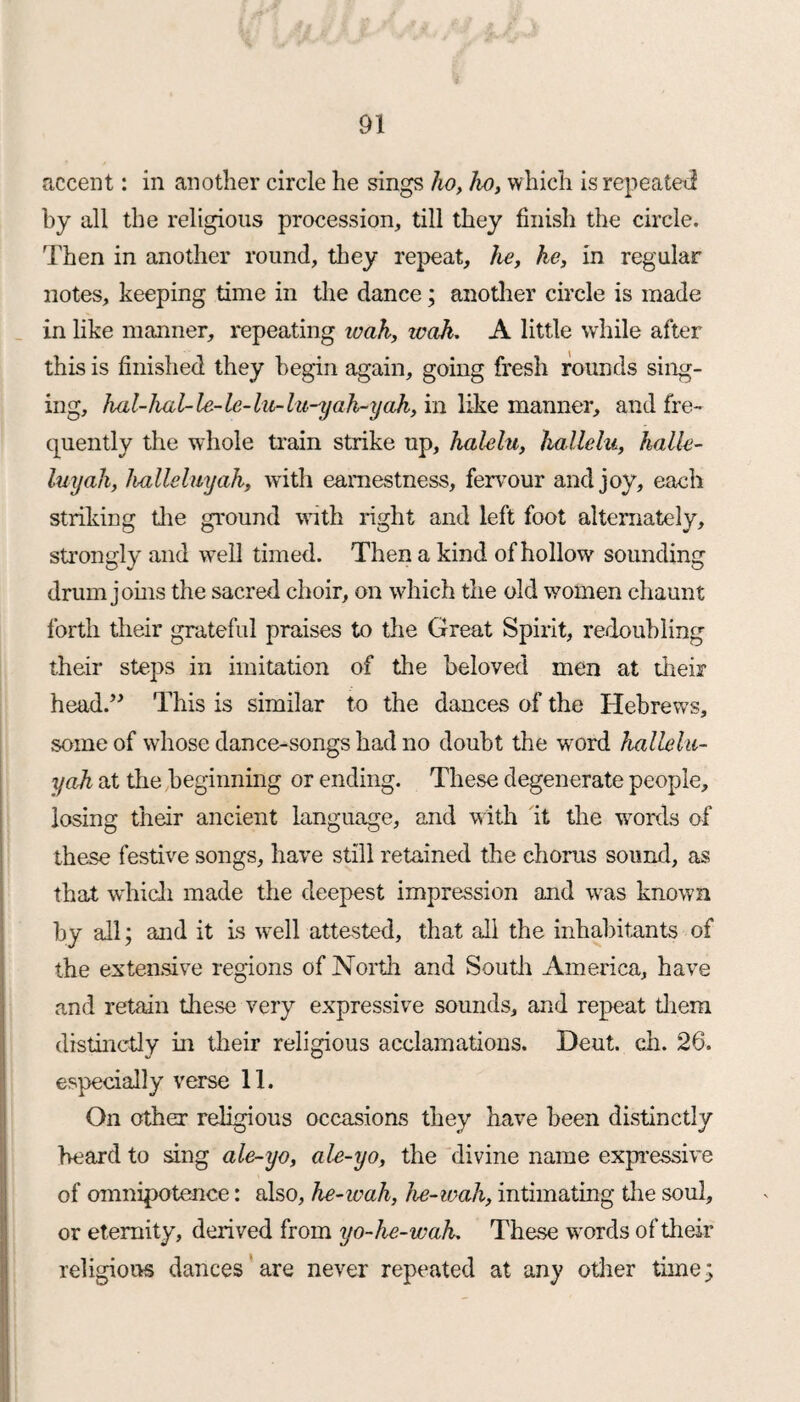 accent: in another circle he sings ho, ho, which is repeated by all the religious procession, till they finish the circle. Then in another round, they repeat, he, he, in regular notes, keeping time in the dance; another circle is made in like manner, repeating loah, teak. A little while after this is finished they begin again, going fresh rounds sing¬ ing, hal-hal- le-le- hi-lu-yah-yah, in like manner, and fre¬ quently the whole train strike up, halelu, kallelu, kalle- luyah, hallelmjah, with earnestness, fervour and joy, each striking die ground with right and left foot alternately, strongly and well timed. Then a kind of hollow sounding drum joins the sacred choir, on which the old women chaunt forth their grateful praises to the Great Spirit, redoubling their steps in imitation of the beloved men at their head.” This is similar to the dances of the Hebrews, some of whose dance-songs had no doubt the word hallelu- yah at the beginning or ending. These degenerate people, losing their ancient language, and with it the words of these festive songs, have still retained the chorus sound, as that which made the deepest impression and was known by all; and it is well attested, that all the inhabitants of the extensive regions of North and South America, have and retain these very expressive sounds, and repeat them distinctly in their religious acclamations. Dent. ch. 26. especially verse 11. On other religious occasions they have been distinctly heard to sing ale-yo, ale-yo, the divine name expressive of omnipotence: also, he-wah, he-wah, intimating tire soul, or eternity, derived from yo-he-wah. These words of their religions dances are never repeated at any other time;