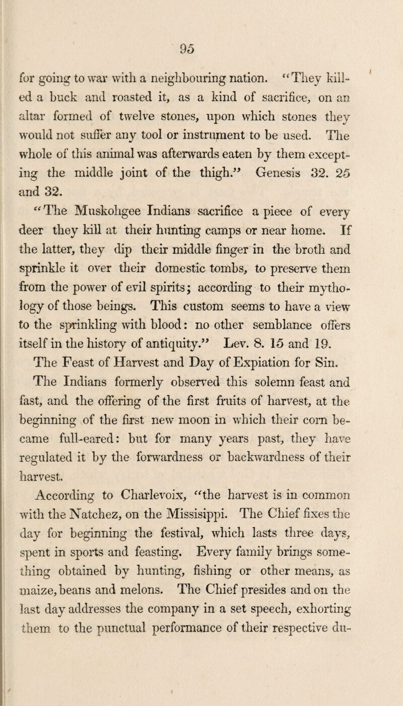 for going to war with a neighbouring nation. “They kill¬ ed a buck and roasted it, as a kind of sacrifice, on an altar formed of twelve stones, upon which stones they would not suffer any tool or instrument to be used. Tire whole of this animal was afterwards eaten by them except¬ ing the middle joint of the thigh.” Genesis 32. 25 and 32. “ The Muskoligee Indians sacrifice a piece of every deer they kill at their hunting camps or near home. If the latter, they dip their middle finger in the broth and sprinkle it over their domestic tombs, to preserve them from the power of evil spirits; according to their mytho¬ logy of those beings. This custom seems to have a view to the sprinkling with blood: no other semblance offers itself in the history of antiquity.” Lev. 8. 15 and 19. The Feast of Harvest and Day of Expiation for Sin. The Indians formerly observed this solemn feast and fast, and the offering of the first fruits of harvest, at the beginning of the first new moon in which their com be¬ came full-eared: but for many years past, they have regulated it by the forwardness or backwardness of their harvest. According to Charlevoix, “the harvest is in common with the Natchez, on the Missisippi. The Chief fixes the day for beginning the festival, which lasts three days, spent in sports and feasting. Every family brings some¬ thing obtained by hunting, fishing or other means, as maize, beans and melons. The Chief presides and on the last day addresses the company in a set speech, exhorting them to the punctual performance of their respective du- /