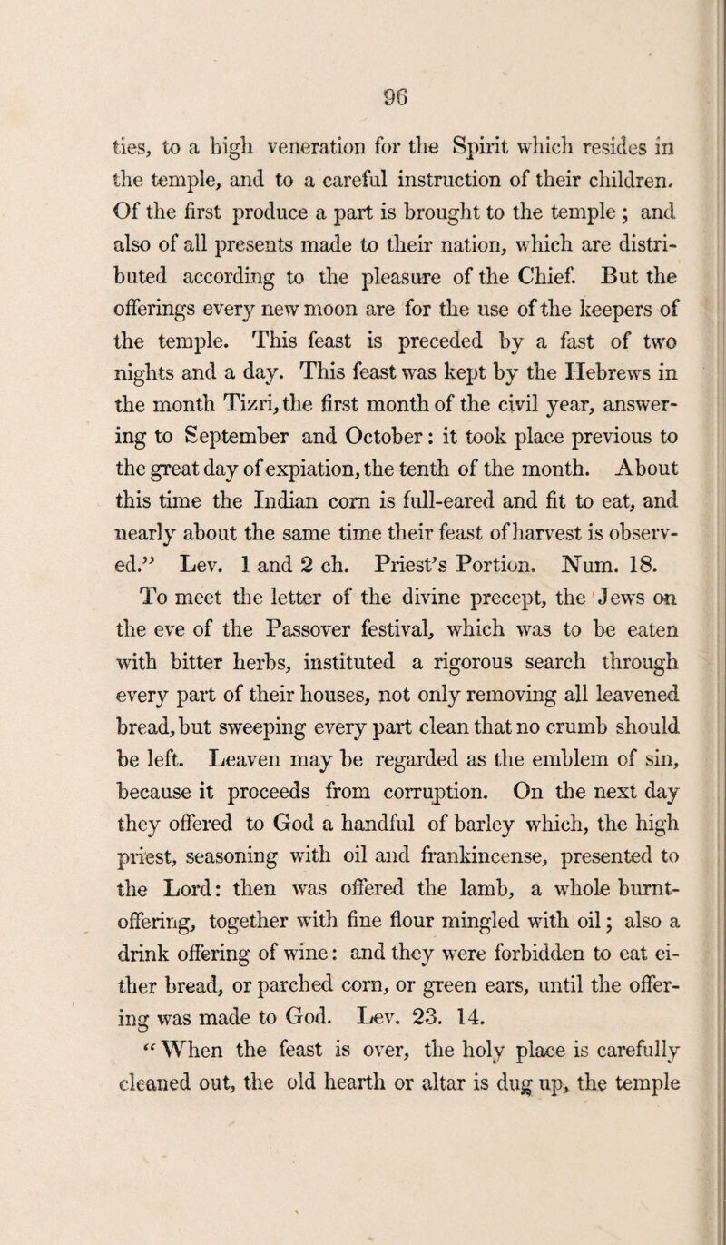 ties, to a high veneration for the Spirit which resides in the temple, and to a careful instruction of their children. Of the first produce a part is brought to the temple ; and also of all presents made to their nation, which are distri¬ buted according to the pleasure of the Chief. But the offerings every new moon are for the use of the keepers of the temple. This feast is preceded by a fast of two nights and a day. This feast was kept by the Hebrews in the month Tizri,the first month of the civil year, answer¬ ing to September and October: it took place previous to the great day of expiation, the tenth of the month. About this time the Indian corn is full-eared and fit to eat, and nearly about the same time their feast of harvest is observ¬ ed.” Lev. 1 and 2 ch. Priest's Portion. Num. 18. To meet the letter of the divine precept, the Jews on the eve of the Passover festival, which was to be eaten with bitter herbs, instituted a rigorous search through every part of their houses, not only removing all leavened bread, but sweeping every part clean that no crumb should be left. Leaven may be regarded as the emblem of sin, because it proceeds from corruption. On the next day they offered to God a handful of barley which, the high priest, seasoning with oil and frankincense, presented to the Lord: then was offered the lamb, a whole burnt- offering, together with fine flour mingled with oil; also a drink offering of wine: and they were forbidden to eat ei¬ ther bread, or parched corn, or green ears, until the offer¬ ing was made to God. Lev. 23. 14. When the feast is over, the holy place is carefully cleaned out, the old hearth or altar is dug up, the temple