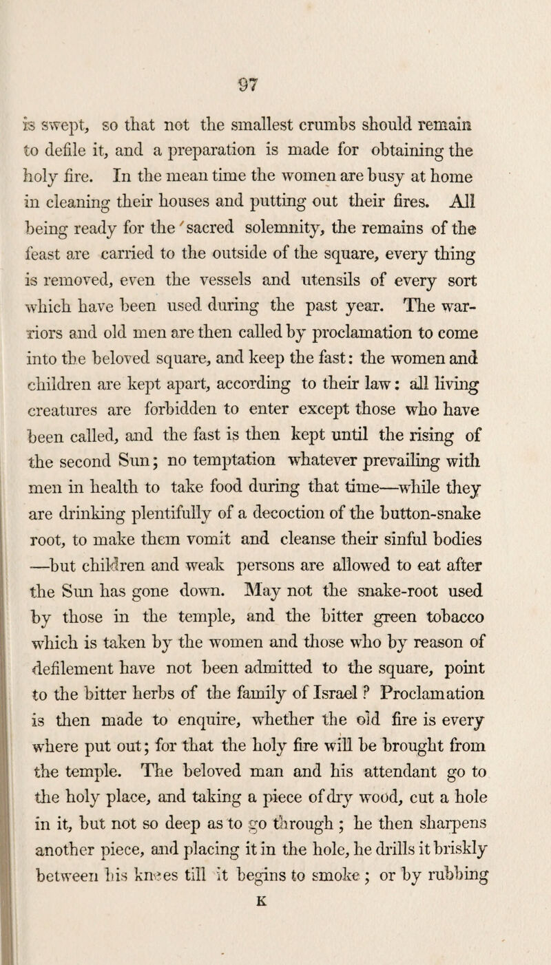 is swept, so that not the smallest crumbs should remain to defile it, and a preparation is made for obtaining the holy fire. In the mean time the women are busy at home in cleaning their houses and putting out their fires. All being ready for the7sacred solemnity, the remains of the feast are carried to the outside of the square, every thing is removed, even the vessels and utensils of every sort which have been used during the past year. The war¬ riors and old men are then called by proclamation to come into the beloved square, and keep the fast: the women and children are kept apart, according to their law: all living creatures are forbidden to enter except those who have been called, and the fast is then kept until the rising of the second Sun; no temptation whatever prevailing with men in health to take food during that time—while they are drinking plentifully of a decoction of the button-snake root, to make them vomit and cleanse their sinful bodies -—but children and weak persons are allowed to eat after the Sun has gone down. May not the snake-root used by those in the temple, and the bitter green tobacco which is taken by the women and those who by reason of defilement have not been admitted to the square, point to the bitter herbs of the family of Israel P Proclamation is then made to enquire, whether the old fire is every where put out; for that the holy fire will be brought from the temple. The beloved man and his attendant go to the holy place, and taking a piece of dry wood, cut a hole in it, but not so deep as to go through ; he then sharpens another piece, and placing it in the hole, he drills it briskly between his knees till it begins to smoke ; or by rubbing K