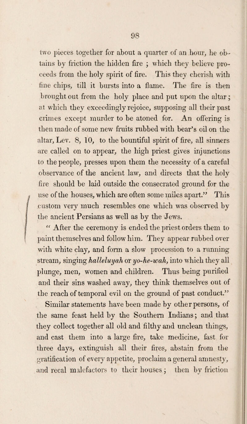two pieces together for about a quarter of an hour, he ob ¬ tains by friction the hidden fire ; which they believe pro¬ ceeds from the holy spirit of fire. This they cherish with fine chips, till it bursts into a flame. The fire is then brought out from the holy place and put upon the altar; at which they exceedingly rejoice, supposing all their past crimes except murder to be atoned for. An offering is then made of some new fruits rubbed with bear’s oil on the altar. Lev. 8, 10, to the bountiful spirit of fire, all sinners are called on to appear, the high priest gives injunctions to the people, presses upon them the necessity of a careful observance of the ancient law, and directs that the holy fire should be laid outside the consecrated ground for the use of the houses, which are often some miles apart.” This custom very much resembles one which was observed by the ancient Persians as well as by the Jews. “ After the ceremony is ended the priest orders them to paint themselves and follow him. They appear rubbed over with white clay, and form a slow procession to a running stream, singing halleluyah, or yo-he-wah, into which they all plunge, men, women and children. Thus being purified and their sins washed away, they think themselves out of the reach of temporal evil on the ground of past conduct.” Similar statements have been made by other persons, of the same feast held by the Southern Indians; and that they collect together all old and filthy and unclean things, and cast them into a large fire, take medicine, fast for three days, extinguish all their fires, abstain from the gratification of every appetite, proclaim a general amnesty, and recal malefactors to their houses ; then by friction