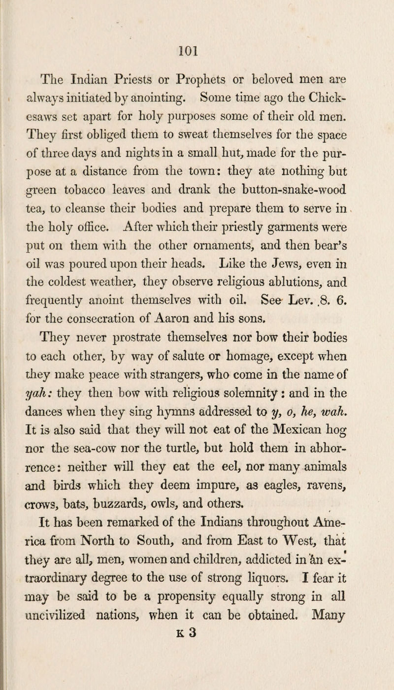 The Indian Priests or Prophets or beloved men are always initiated by anointing. Some time ago the Chick- esaws set apart for holy purposes some of their old men. They first obliged them to sweat themselves for the space of three days and nights in a small hut, made for the pur¬ pose at a distance from the town: they ate nothing but green tobacco leaves and drank the button-snake-wood tea, to cleanse their bodies and prepare them to serve in the holy office. After which their priestly garments were put on them with the other ornaments, and then bear’s oil was poured upon their heads. Like the Jews, even in the coldest weather, they observe religious ablutions, and frequently anoint themselves with oil. See- Lev. .8. 6. for the consecration of Aaron and his sons. They never prostrate themselves nor bow their bodies to each other, by way of salute or homage, except when they make peace with strangers, who come in the name of yah: they then bow with religious solemnity: and in the dances when they sing hymns addressed to y, o, he, wah. It is also said that they will not eat of the Mexican hog nor the sea-cow nor the turtle, but hold them in abhor¬ rence : neither will they eat the eel, nor many animals and birds which they deem impure, as eagles, ravens, crows, bats, buzzards, owls, and others. It has been remarked of the Indians throughout Ame¬ rica from North to South, and from East to West, that they are all, men, women and children, addicted in fin ex¬ traordinary degree to the use of strong liquors. I fear it may be said to be a propensity equally strong in all uncivilized nations, when it can be obtained. Many K 3