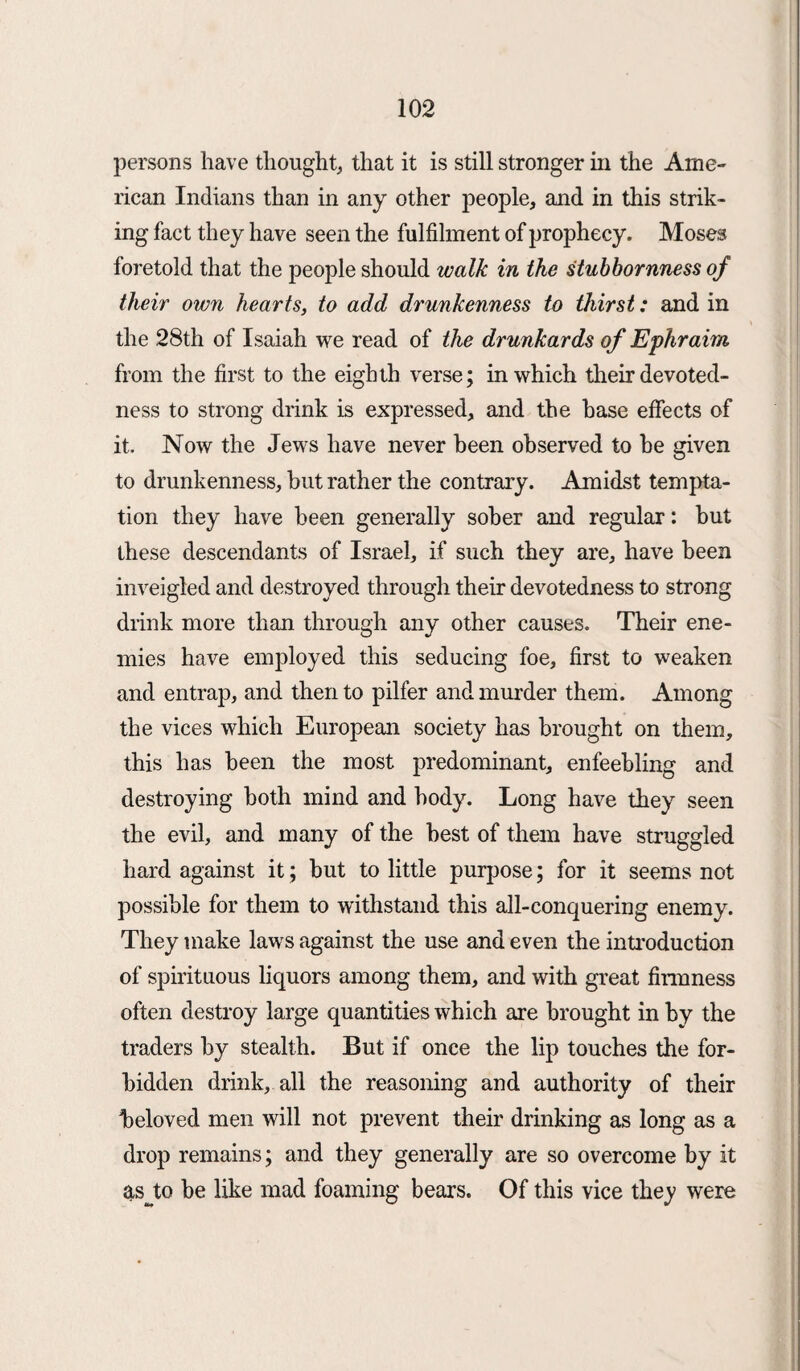 persons have thought, that it is still stronger in the Ame¬ rican Indians than in any other people, and in this strik¬ ing fact they have seen the fulfilment of prophecy. Moses foretold that the people should walk in the stubbornness of their own hearts, to add drunkenness to thirst: and in the 28th of Isaiah we read of the drunkards of Ephraim from the first to the eighth verse; in which their devoted¬ ness to strong drink is expressed, and the base effects of it. Now the Jews have never been observed to he given to drunkenness, but rather the contrary. Amidst tempta¬ tion they have been generally sober and regular: hut these descendants of Israel, if such they are, have been inveigled and destroyed through their devotedness to strong drink more than through any other causes. Their ene¬ mies have employed this seducing foe, first to weaken and entrap, and then to pilfer and murder them. Among the vices which European society has brought on them, this has been the most predominant, enfeebling and destroying both mind and body. Long have they seen the evil, and many of the best of them have struggled hard against it; but to little purpose; for it seems not possible for them to withstand this all-conquering enemy. They make laws against the use and even the introduction of spirituous liquors among them, and with great firmness often destroy large quantities which are brought in by the traders by stealth. But if once the lip touches the for¬ bidden drink, all the reasoning and authority of their beloved men will not prevent their drinking as long as a drop remains; and they generally are so overcome by it as Jo be like mad foaming bears. Of this vice they were