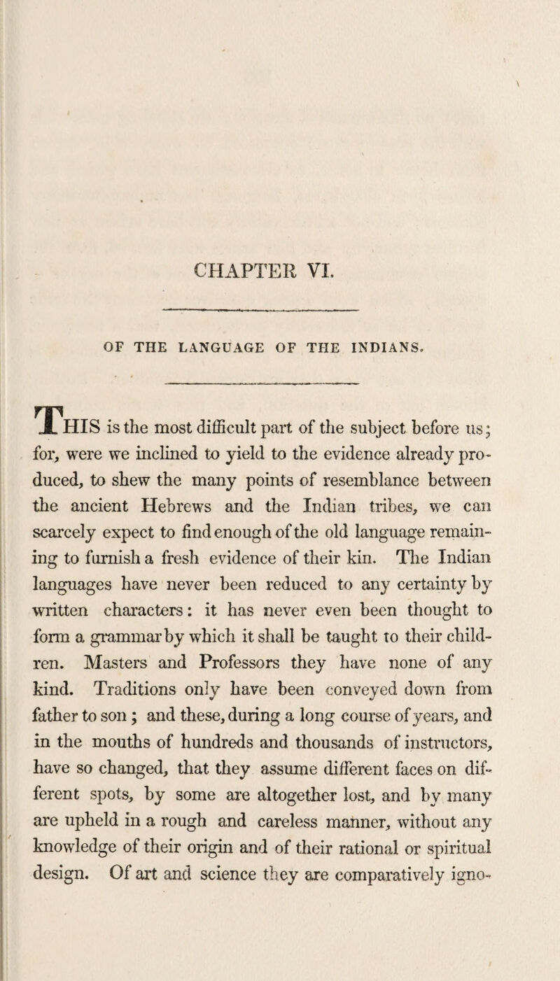 CHAPTER VI. OF THE LANGUAGE OF THE INDIANS. This is the most difficult part of the subject before us; for, were we inclined to yield to the evidence already pro* duced, to shew the many points of resemblance between the ancient Hebrews and the Indian tribes, we can scarcely expect to find enough of the old language remain¬ ing to furnish a fresh evidence of their kin. The Indian languages have never been reduced to any certainty by written characters: it has never even been thought to form a grammar by which it shall be taught to their child¬ ren. Masters and Professors they have none of any kind. Traditions only have been conveyed down from father to son; and these, during a long course of years, and in the mouths of hundreds and thousands of instructors, have so changed, that they assume different faces on dif¬ ferent spots, by some are altogether lost, and by many are upheld in a rough and careless manner, without any knowledge of their origin and of their rational or spiritual design. Of art and science they are comparatively igno-