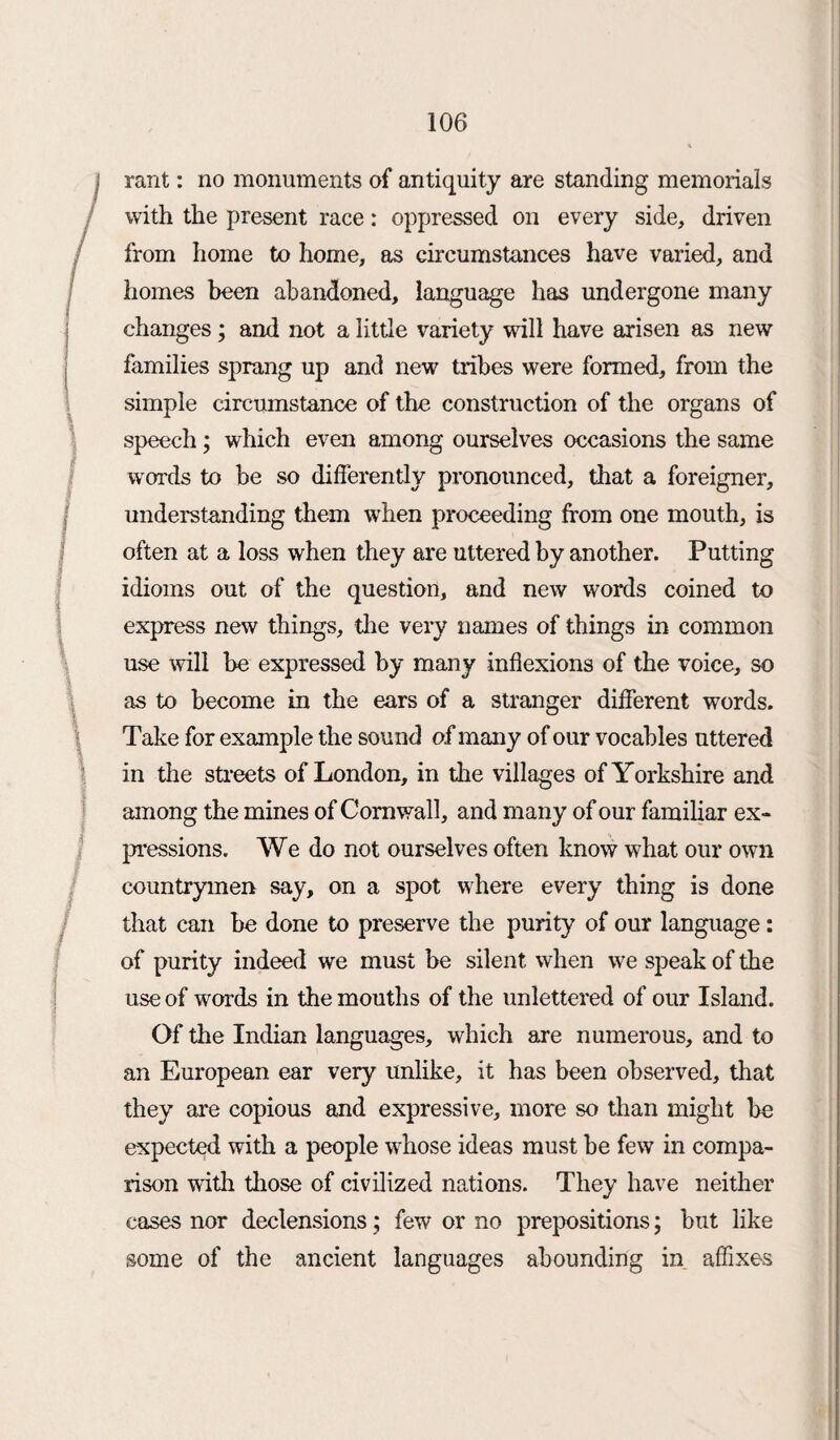 rant: no monuments of antiquity are standing memorials with the present race: oppressed on every side, driven from home to home, as circumstances have varied, and homes been abandoned, language has undergone many changes ; and not a little variety will have arisen as new families sprang up and new tribes were formed, from the simple circumstance of the construction of the organs of speech; which even among ourselves occasions the same words to be so differently pronounced, that a foreigner, understanding them when proceeding from one mouth, is often at a loss when they are uttered by another. Putting idioms out of the question, and new words coined to express new things, the very names of things in common use will be expressed by many inflexions of the voice, so as to become in the ears of a stranger different words. Take for example the sound o.f many of our vocables uttered in the streets of London, in die villages of Yorkshire and among the mines of Cornwall, and many of our familiar ex¬ pressions. We do not ourselves often know what our own countrymen say, on a spot where every thing is done that can be done to preserve the purity of our language: of purity indeed we must be silent when we speak of the use of words in the mouths of the unlettered of our Island. Of the Indian languages, which are numerous, and to an European ear very unlike, it has been observed, that they are copious and expressive, more so than might be expected with a people whose ideas must be few in compa¬ rison widi diose of civilized nations. They have neither cases nor declensions; few or no prepositions; but like some of the ancient languages abounding in affixes