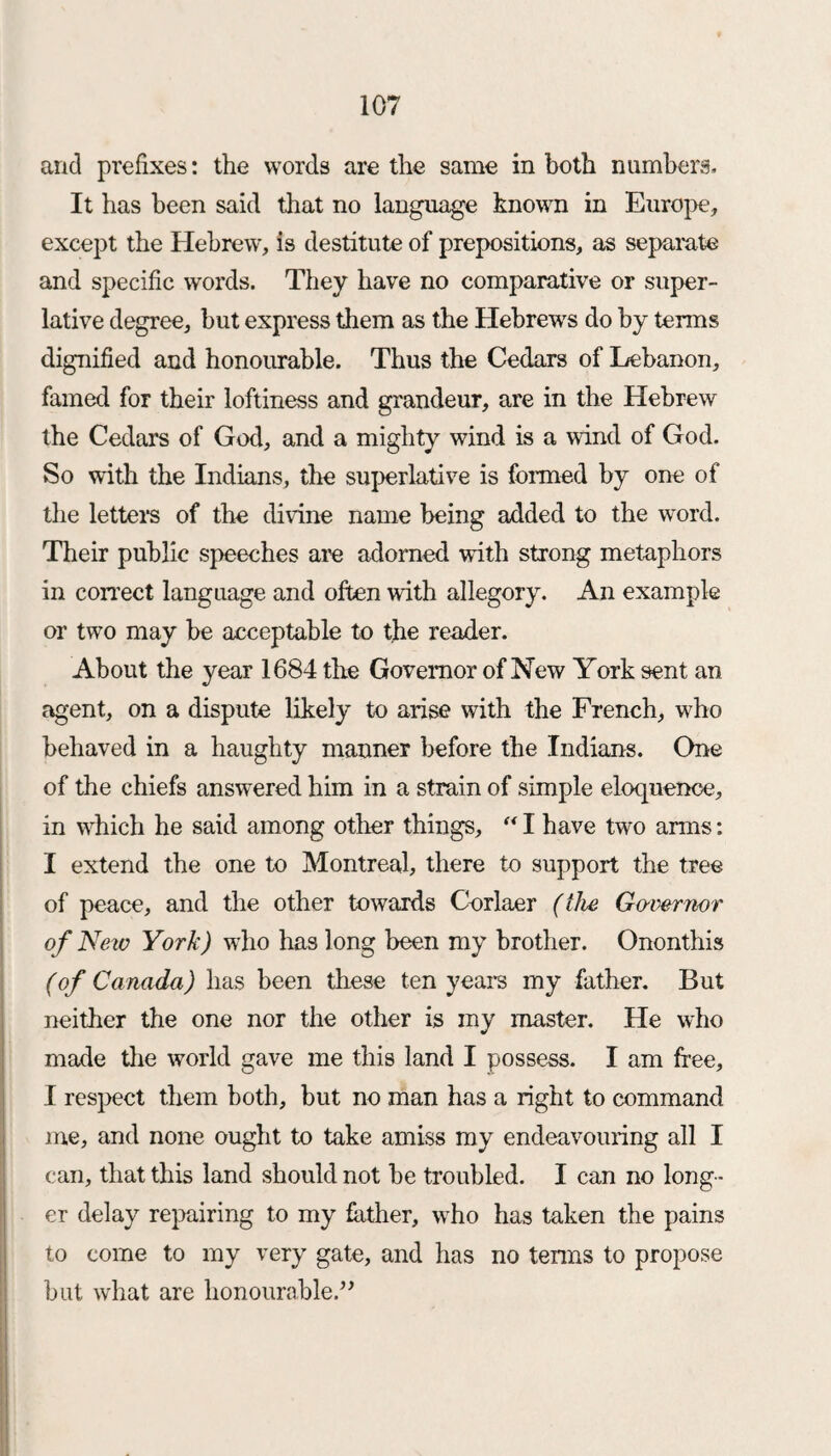 and prefixes: the words are the same in both numbers. It has been said that no language known in Europe, except the Hebrew, is destitute of prepositions, as separate and specific words. They have no comparative or super¬ lative degree, but express them as the Hebrews do by terms dignified and honourable. Thus the Cedars of Lebanon, famed for their loftiness and grandeur, are in the Hebrew the Cedars of God, and a mighty wind is a wind of God. So with the Indians, the superlative is formed by one of the letters of the divine name being added to the word. Their public speeches are adorned with strong metaphors in correct language and often with allegory. An example or two may be acceptable to the reader. About the year 1684 the Governor of New York sent an agent, on a dispute likely to arise with the French, who behaved in a haughty manner before the Indians. One of the chiefs answered him in a strain of simple eloquence, in which he said among other things, “ I have two arms: I extend the one to Montreal, there to support the tree of peace, and the other towards Corlaer (the Governor of New York) who has long been my brother. Ononthis (of Canada) has been these ten years my father. But neither the one nor the other is my master. He who made the world gave me this land I possess. I am free, I respect them both, but no man has a right to command me, and none ought to take amiss my endeavouring all I can, that this land should not be troubled. I can no long¬ er delay repairing to my hither, who has taken the pains to come to my very gate, and has no terms to propose but what are honourable.”