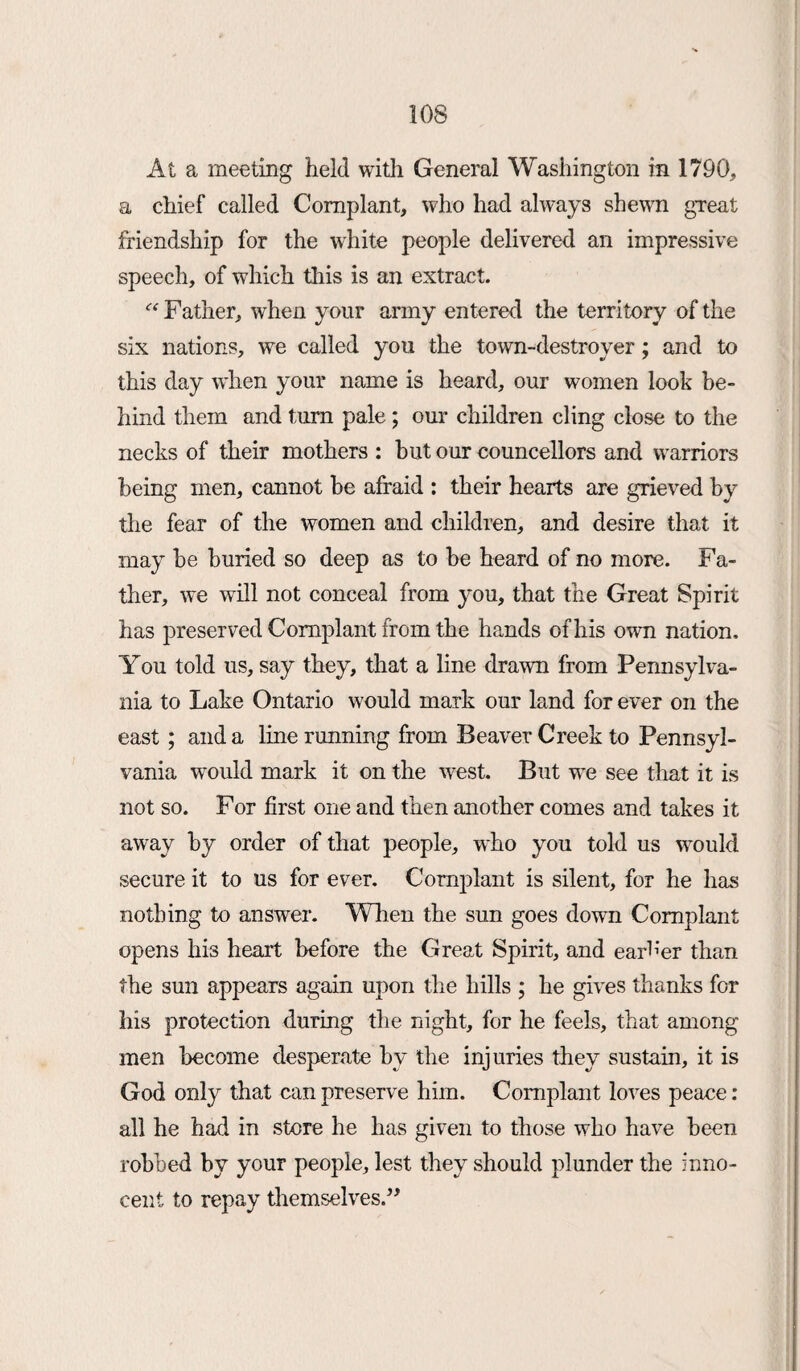 At a meeting held with General Washington in 1790, a chief called Complant, who had always shewn great friendship for the white people delivered an impressive speech, of which this is an extract. “ Father, when your army entered the territory of the six nations, we called you the town-destroyer; and to this day when your name is heard, our women look be¬ hind them and turn pale; our children cling close to the necks of their mothers : hut our councellors and warriors being men, cannot be afraid : their hearts are grieved by the fear of the women and children, and desire that it may be buried so deep as to be heard of no more. Fa¬ ther, we will not conceal from you, that the Great Spirit has preserved Complant from the hands of his own nation. You told us, say they, that a line drawn from Pennsylva¬ nia to Lake Ontario would mark our land for ever on the east ; and a line running from Beaver Creek to Pennsyl¬ vania would mark it on the west. But we see that it is not so. For first one and then another comes and takes it away by order of that people, who you told us would secure it to us for ever. Complant is silent, for he has nothing to answer. When the sun goes down Complant opens his heart before the Great Spirit, and earner than the sun appears again upon the hills ; he gives thanks for his protection during the night, for he feels, that among men become desperate by the injuries they sustain, it is God only that can preserve him. Complant loves peace: ail he had in store he has given to those who have been robbed by your people, lest they should plunder the inno¬ cent to repay themselves.”