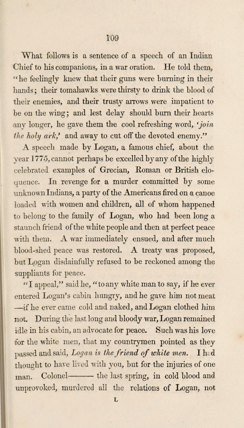 What follows is a sentence of a speech of an Indian Chief to his companions, in a war oration. He told them? “he feelingly knew that their guns were burning in their hands; their tomahawks were thirsty to drink the blood of their enemies, and their trusty arrows were impatient to be on the wing; and lest delay should burn their hearts any longer, he gave them the cool refreshing word, ‘join the holy ark * and away to cut off the devoted enemy ” A speech made by Logan, a famous chief, about the year 1775, cannot perhaps be excelled by any of the highly celebrated examples of Grecian, Roman or British elo¬ quence. In revenge for a murder committed by some unknown Indians, a party of the Americans fired on a canoe loaded with women and children, all of whom happened to belong to the family of Logan, who had been long a staunch friend of the white people and then at perfect peace with them. A war immediately ensued, and after much blood-shed peace was restored. A treaty wras proposed, but Logan disdainfully refused to be reckoned among the suppliants for peace. “I appeal,” said he, “to any white man to say, if he ever entered Logan’s cabin hungry, and he gave him not meat —if he ever came cold and naked, and Logan clothed him not. During the last long and bloody war, Logan remained idle in his cabin, an advocate for peace. Such was his love for the white men, that my countrymen pointed as they passed and said, Logan is the friend of white men. I h;d thought to have lived with you, but for the injuries of one man. Colonel-the last spring, in cold blood and unprovoked, murdered all the relations of Logan, not L