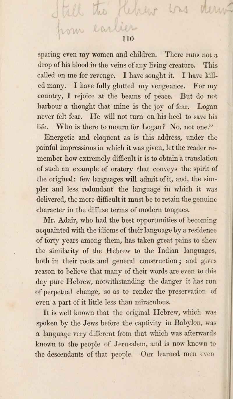 sparing even my women and children. There runs not a drop of his blood in the veins of any living creature. This called on me for revenge. I have sought it. I have kill¬ ed many. I have fully glutted my vengeance. For my country, I rejoice at the beams of peace. But do not harbour a thought that mine is the joy of fear. Logan never felt fear. He will not turn on his heel to save his life. Who is there to mourn for Logan ? No, not one.” Energetic and eloquent as is this address, under the painful impressions in which it was given, let the reader re¬ member how extremely difficult it is to obtain a translation of such an example of oratory that conveys the spirit of the original: few languages will admit of it, and, the sim¬ pler and less redundant the language in which it was delivered, the more difficult it must he to retain the genuine character in the diffuse terms of modern tongues. Mr. Adair, who had the best opportunities of becoming acquainted with the idioms of their language by a residence of forty years among them, has taken great pains to shew the similarity of the Hebrew to the Indian languages, both in their roots and general construction; and gives reason to believe that many of their words are even to this day pure Hebrew, notwithstanding the danger it has run of perpetual change, so as to render the preservation of even a part of it little less than miraculous. It is well known that the original Hebrew, which was spoken by the Jews before the captivity in Babylon, was a language very different from that which was afterwards known to the people of Jerusalem, and is now known to the descendants of that people. Our learned men even